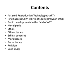 Contents
• Assisted Reproductive Technologies (ART)
• First Successful IVF: Birth of Louise Brown in 1978
• Rapid developments in the field of ART
• Moral panic
• Ethics
• Ethical issues
• Ethical concerns
• Moral issues
• Social issues
• Religion
• Case study
 