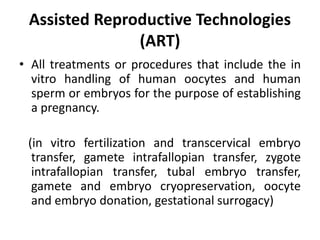 Assisted Reproductive Technologies
(ART)
• All treatments or procedures that include the in
vitro handling of human oocytes and human
sperm or embryos for the purpose of establishing
a pregnancy.
(in vitro fertilization and transcervical embryo
transfer, gamete intrafallopian transfer, zygote
intrafallopian transfer, tubal embryo transfer,
gamete and embryo cryopreservation, oocyte
and embryo donation, gestational surrogacy)
 