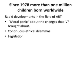 Since 1978 more than one million
children born worldwide
Rapid developments in the field of ART
• “Moral panic” about the changes that IVF
brought about.
• Continuous ethical dilemmas
• Legislation
 