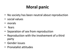 Moral panic
• No society has been neutral about reproduction
• social values
• morals
• fears
• Separation of sex from reproduction
• Reproduction with the involvement of a third
party
• Gender issues
• Pronatalist attitudes
 