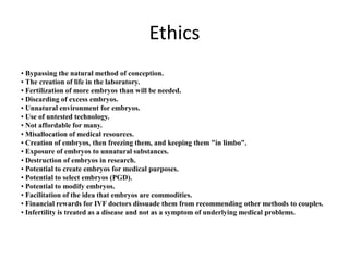 Ethics
• Bypassing the natural method of conception.
• The creation of life in the laboratory.
• Fertilization of more embryos than will be needed.
• Discarding of excess embryos.
• Unnatural environment for embryos.
• Use of untested technology.
• Not affordable for many.
• Misallocation of medical resources.
• Creation of embryos, then freezing them, and keeping them "in limbo".
• Exposure of embryos to unnatural substances.
• Destruction of embryos in research.
• Potential to create embryos for medical purposes.
• Potential to select embryos (PGD).
• Potential to modify embryos.
• Facilitation of the idea that embryos are commodities.
• Financial rewards for IVF doctors dissuade them from recommending other methods to couples.
• Infertility is treated as a disease and not as a symptom of underlying medical problems.
 