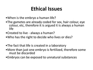 Ethical Issues
•When is the embryo a human life?
•The gametes are already coded for sex, hair colour, eye
colour, etc, therefore it is argued it is always a human
life
•Created to live - always a human?
•Who has the right to decide who lives or dies?
•The fact that life is created in a laboratory
•More than just one embryo is fertilized, therefore some
must be discarded
•Embryos can be exposed to unnatural substances
 