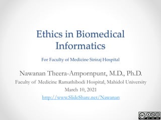 Ethics in Biomedical
Informatics
For Faculty of Medicine Siriraj Hospital
Nawanan Theera-Ampornpunt, M.D., Ph.D.
Faculty of Medicine Ramathibodi Hospital, Mahidol University
March 10, 2021
http://www.SlideShare.net/Nawanan
 