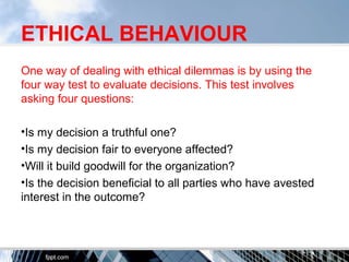 ETHICAL BEHAVIOUR
One way of dealing with ethical dilemmas is by using the
four way test to evaluate decisions. This test involves
asking four questions:
•Is my decision a truthful one?
•Is my decision fair to everyone affected?
•Will it build goodwill for the organization?
•Is the decision beneficial to all parties who have avested
interest in the outcome?
 