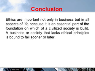 Conclusion
Ethics are important not only in business but in all
aspects of life because it is an essential part of the
foundation on which of a civilized society is build.
A business or society that lacks ethical principles
is bound to fail sooner or later.
 