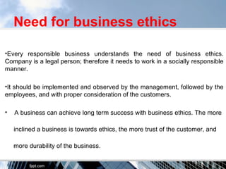 Need for business ethics
•Every responsible business understands the need of business ethics.
Company is a legal person; therefore it needs to work in a socially responsible
manner.
•It should be implemented and observed by the management, followed by the
employees, and with proper consideration of the customers.
• A business can achieve long term success with business ethics. The more
inclined a business is towards ethics, the more trust of the customer, and
more durability of the business.
 