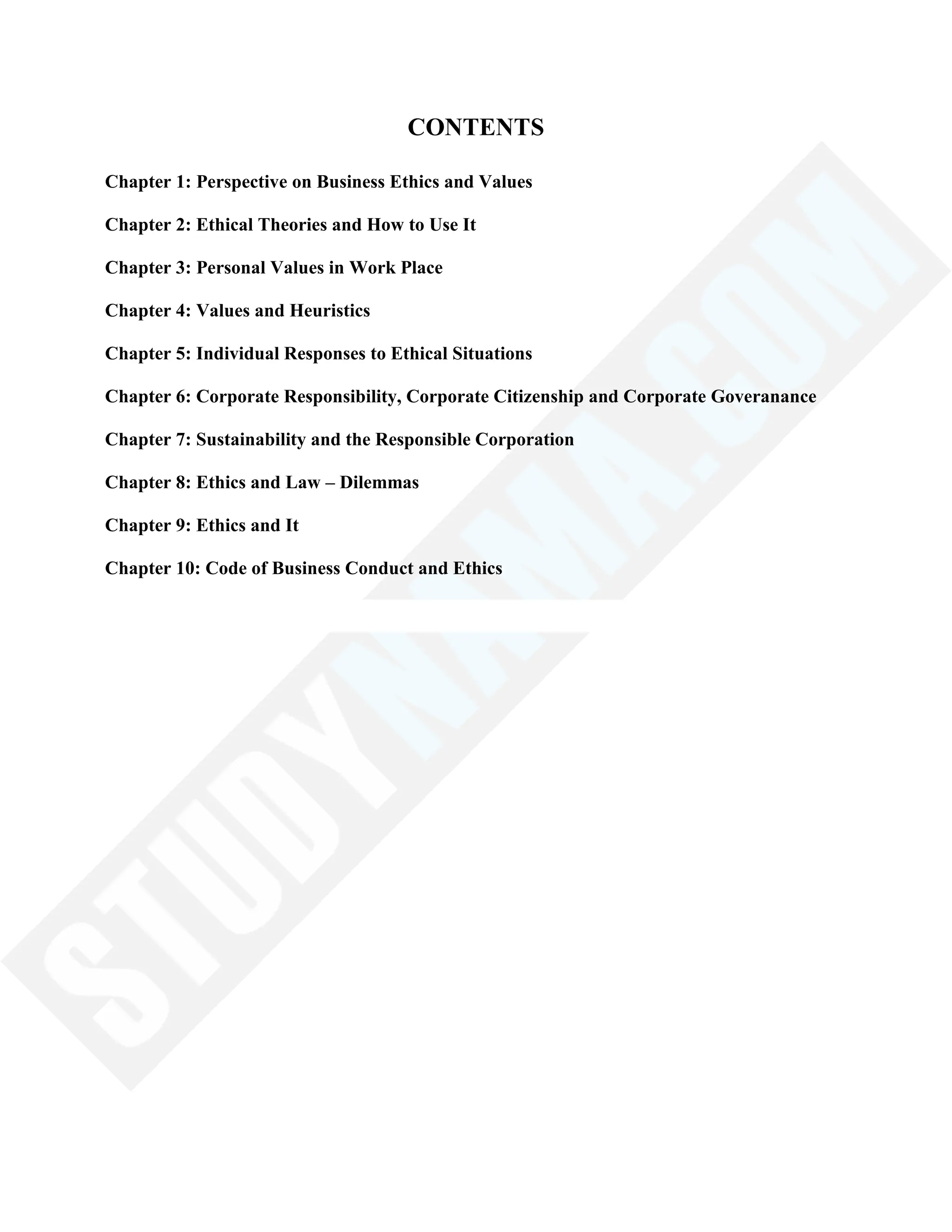 CONTENTS
Chapter 1: Perspective on Business Ethics and Values
Chapter 2: Ethical Theories and How to Use It
Chapter 3: Personal Values in Work Place
Chapter 4: Values and Heuristics
Chapter 5: Individual Responses to Ethical Situations
Chapter 6: Corporate Responsibility, Corporate Citizenship and Corporate Goveranance
Chapter 7: Sustainability and the Responsible Corporation
Chapter 8: Ethics and Law – Dilemmas
Chapter 9: Ethics and It
Chapter 10: Code of Business Conduct and Ethics
 
