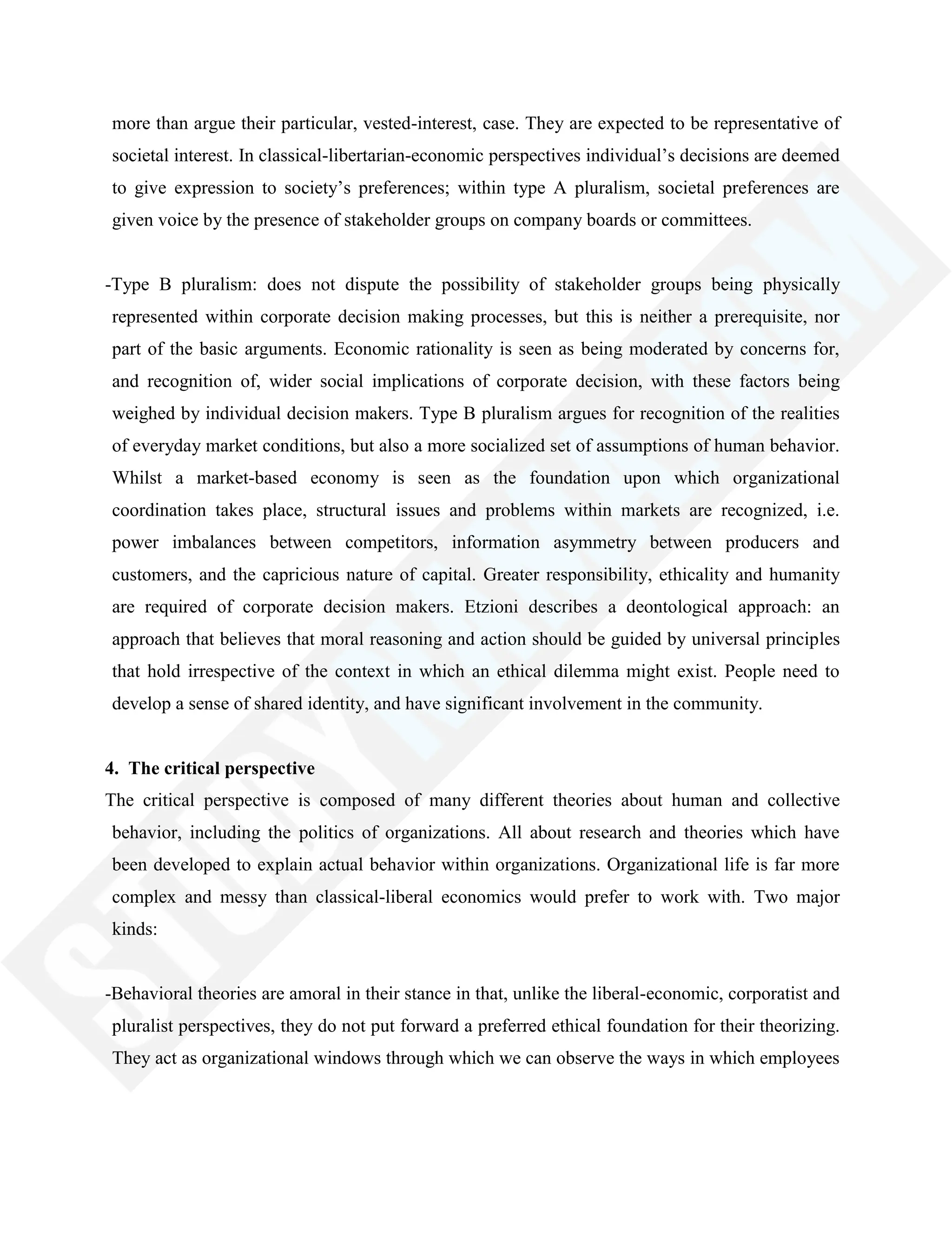 more than argue their particular, vested-interest, case. They are expected to be representative of
societal interest. In classical-libertarian-economic perspectives individual‘s decisions are deemed
to give expression to society‘s preferences; within type A pluralism, societal preferences are
given voice by the presence of stakeholder groups on company boards or committees.
-Type B pluralism: does not dispute the possibility of stakeholder groups being physically
represented within corporate decision making processes, but this is neither a prerequisite, nor
part of the basic arguments. Economic rationality is seen as being moderated by concerns for,
and recognition of, wider social implications of corporate decision, with these factors being
weighed by individual decision makers. Type B pluralism argues for recognition of the realities
of everyday market conditions, but also a more socialized set of assumptions of human behavior.
Whilst a market-based economy is seen as the foundation upon which organizational
coordination takes place, structural issues and problems within markets are recognized, i.e.
power imbalances between competitors, information asymmetry between producers and
customers, and the capricious nature of capital. Greater responsibility, ethicality and humanity
are required of corporate decision makers. Etzioni describes a deontological approach: an
approach that believes that moral reasoning and action should be guided by universal principles
that hold irrespective of the context in which an ethical dilemma might exist. People need to
develop a sense of shared identity, and have significant involvement in the community.
4. The critical perspective
The critical perspective is composed of many different theories about human and collective
behavior, including the politics of organizations. All about research and theories which have
been developed to explain actual behavior within organizations. Organizational life is far more
complex and messy than classical-liberal economics would prefer to work with. Two major
kinds:
-Behavioral theories are amoral in their stance in that, unlike the liberal-economic, corporatist and
pluralist perspectives, they do not put forward a preferred ethical foundation for their theorizing.
They act as organizational windows through which we can observe the ways in which employees
 