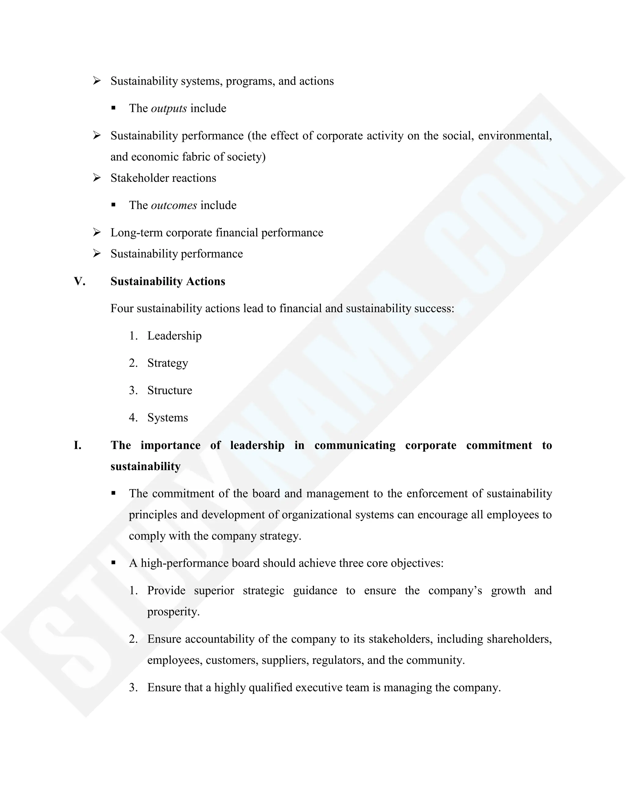  Sustainability systems, programs, and actions
 The outputs include
 Sustainability performance (the effect of corporate activity on the social, environmental,
and economic fabric of society)
 Stakeholder reactions
 The outcomes include
 Long-term corporate financial performance
 Sustainability performance
V. Sustainability Actions
Four sustainability actions lead to financial and sustainability success:
1. Leadership
2. Strategy
3. Structure
4. Systems
I. The importance of leadership in communicating corporate commitment to
sustainability
 The commitment of the board and management to the enforcement of sustainability
principles and development of organizational systems can encourage all employees to
comply with the company strategy.
 A high-performance board should achieve three core objectives:
1. Provide superior strategic guidance to ensure the company‘s growth and
prosperity.
2. Ensure accountability of the company to its stakeholders, including shareholders,
employees, customers, suppliers, regulators, and the community.
3. Ensure that a highly qualified executive team is managing the company.
 