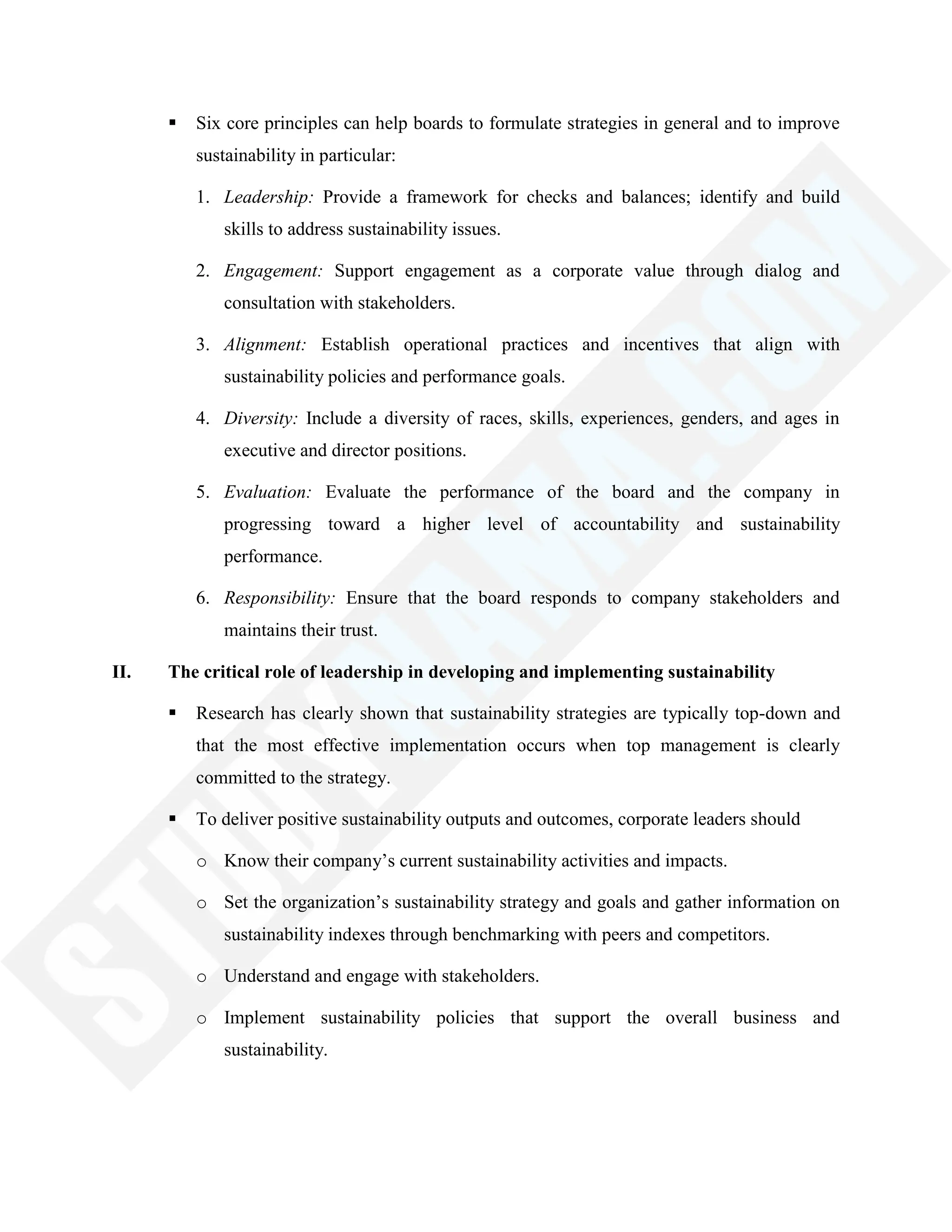  Six core principles can help boards to formulate strategies in general and to improve
sustainability in particular:
1. Leadership: Provide a framework for checks and balances; identify and build
skills to address sustainability issues.
2. Engagement: Support engagement as a corporate value through dialog and
consultation with stakeholders.
3. Alignment: Establish operational practices and incentives that align with
sustainability policies and performance goals.
4. Diversity: Include a diversity of races, skills, experiences, genders, and ages in
executive and director positions.
5. Evaluation: Evaluate the performance of the board and the company in
progressing toward a higher level of accountability and sustainability
performance.
6. Responsibility: Ensure that the board responds to company stakeholders and
maintains their trust.
II. The critical role of leadership in developing and implementing sustainability
 Research has clearly shown that sustainability strategies are typically top-down and
that the most effective implementation occurs when top management is clearly
committed to the strategy.
 To deliver positive sustainability outputs and outcomes, corporate leaders should
o Know their company‘s current sustainability activities and impacts.
o Set the organization‘s sustainability strategy and goals and gather information on
sustainability indexes through benchmarking with peers and competitors.
o Understand and engage with stakeholders.
o Implement sustainability policies that support the overall business and
sustainability.
 