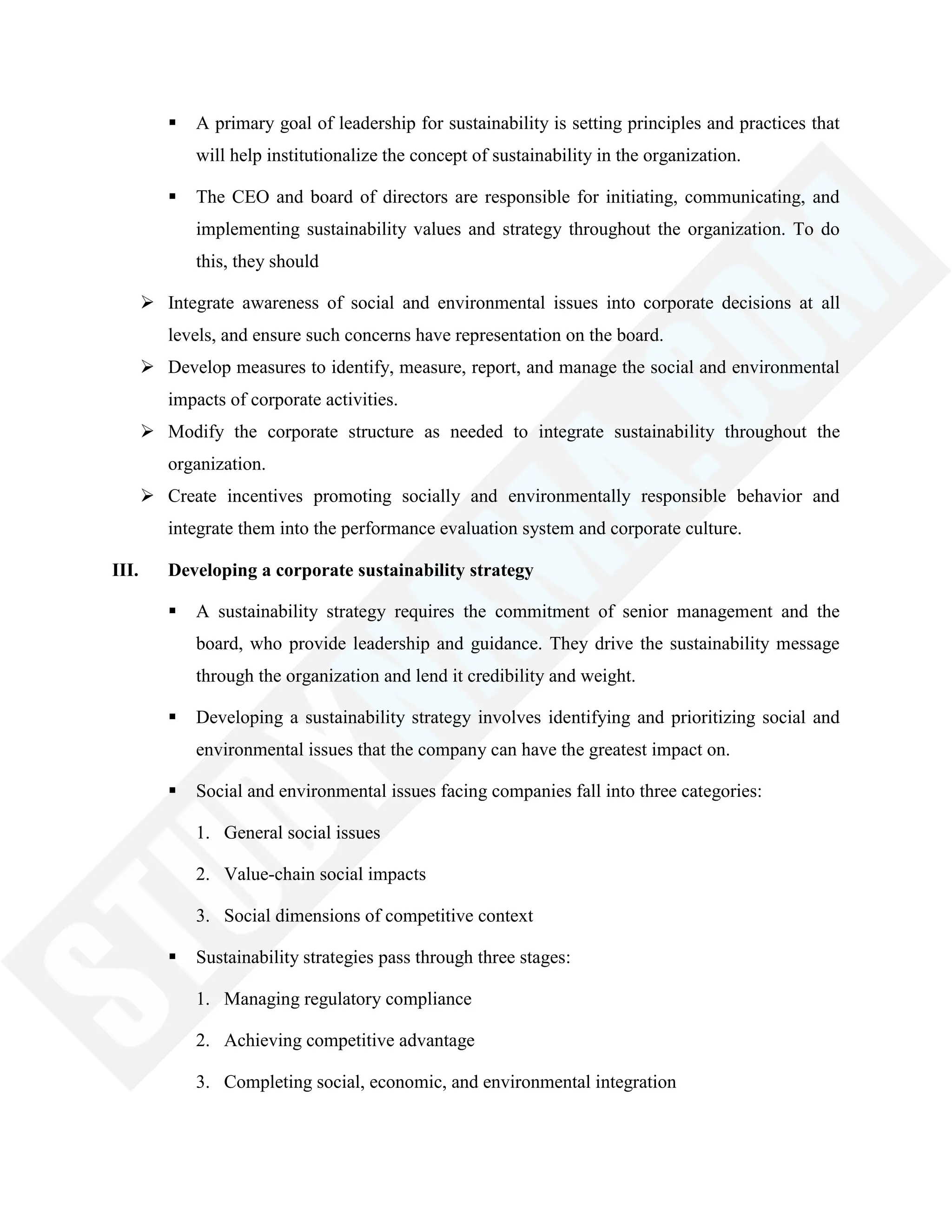  A primary goal of leadership for sustainability is setting principles and practices that
will help institutionalize the concept of sustainability in the organization.
 The CEO and board of directors are responsible for initiating, communicating, and
implementing sustainability values and strategy throughout the organization. To do
this, they should
 Integrate awareness of social and environmental issues into corporate decisions at all
levels, and ensure such concerns have representation on the board.
 Develop measures to identify, measure, report, and manage the social and environmental
impacts of corporate activities.
 Modify the corporate structure as needed to integrate sustainability throughout the
organization.
 Create incentives promoting socially and environmentally responsible behavior and
integrate them into the performance evaluation system and corporate culture.
III. Developing a corporate sustainability strategy
 A sustainability strategy requires the commitment of senior management and the
board, who provide leadership and guidance. They drive the sustainability message
through the organization and lend it credibility and weight.
 Developing a sustainability strategy involves identifying and prioritizing social and
environmental issues that the company can have the greatest impact on.
 Social and environmental issues facing companies fall into three categories:
1. General social issues
2. Value-chain social impacts
3. Social dimensions of competitive context
 Sustainability strategies pass through three stages:
1. Managing regulatory compliance
2. Achieving competitive advantage
3. Completing social, economic, and environmental integration
 