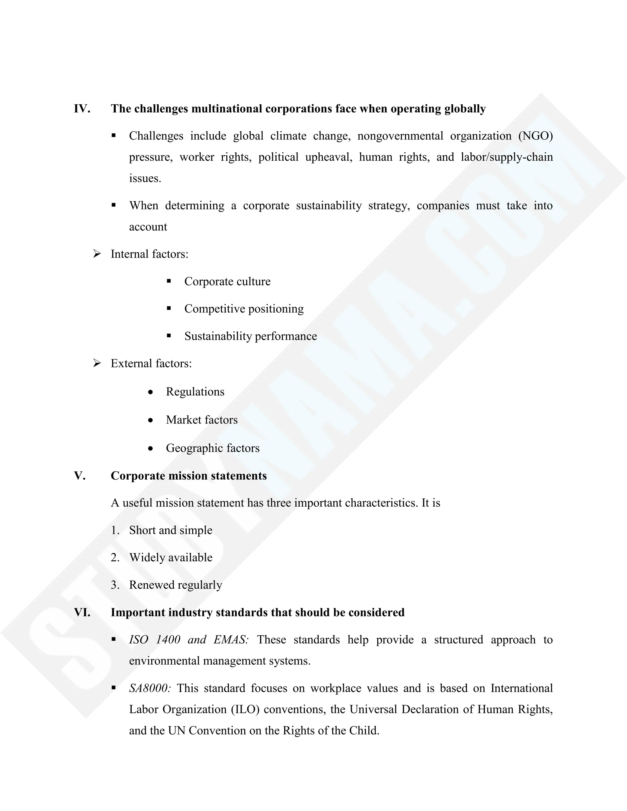 IV. The challenges multinational corporations face when operating globally
 Challenges include global climate change, nongovernmental organization (NGO)
pressure, worker rights, political upheaval, human rights, and labor/supply-chain
issues.
 When determining a corporate sustainability strategy, companies must take into
account
 Internal factors:
 Corporate culture
 Competitive positioning
 Sustainability performance
 External factors:
Regulations
Market factors
Geographic factors
V. Corporate mission statements
A useful mission statement has three important characteristics. It is
1. Short and simple
2. Widely available
3. Renewed regularly
VI. Important industry standards that should be considered
 ISO 1400 and EMAS: These standards help provide a structured approach to
environmental management systems.
 SA8000: This standard focuses on workplace values and is based on International
Labor Organization (ILO) conventions, the Universal Declaration of Human Rights,
and the UN Convention on the Rights of the Child.
 