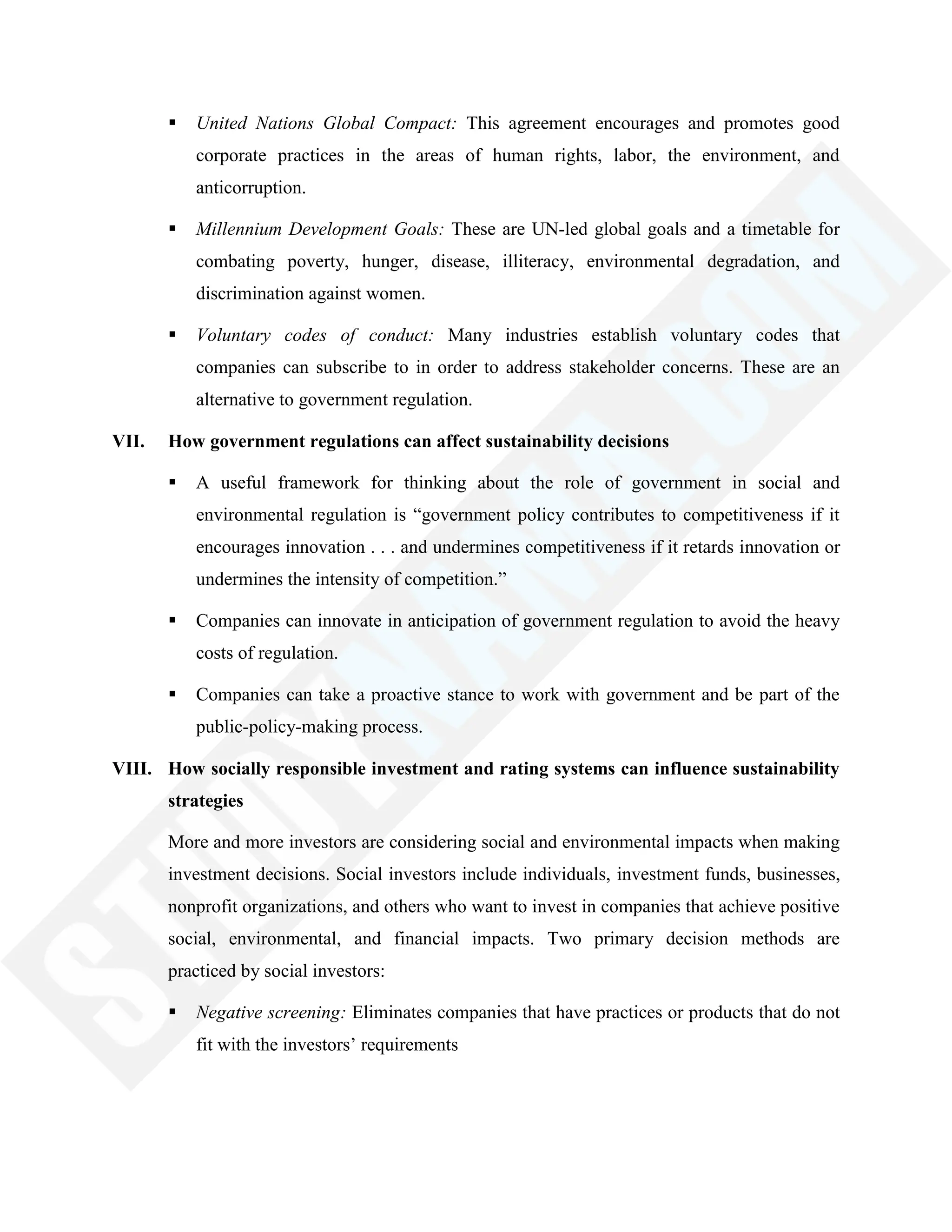  United Nations Global Compact: This agreement encourages and promotes good
corporate practices in the areas of human rights, labor, the environment, and
anticorruption.
 Millennium Development Goals: These are UN-led global goals and a timetable for
combating poverty, hunger, disease, illiteracy, environmental degradation, and
discrimination against women.
 Voluntary codes of conduct: Many industries establish voluntary codes that
companies can subscribe to in order to address stakeholder concerns. These are an
alternative to government regulation.
VII. How government regulations can affect sustainability decisions
 A useful framework for thinking about the role of government in social and
environmental regulation is ―government policy contributes to competitiveness if it
encourages innovation . . . and undermines competitiveness if it retards innovation or
undermines the intensity of competition.‖
 Companies can innovate in anticipation of government regulation to avoid the heavy
costs of regulation.
 Companies can take a proactive stance to work with government and be part of the
public-policy-making process.
VIII. How socially responsible investment and rating systems can influence sustainability
strategies
More and more investors are considering social and environmental impacts when making
investment decisions. Social investors include individuals, investment funds, businesses,
nonprofit organizations, and others who want to invest in companies that achieve positive
social, environmental, and financial impacts. Two primary decision methods are
practiced by social investors:
 Negative screening: Eliminates companies that have practices or products that do not
fit with the investors‘ requirements
 