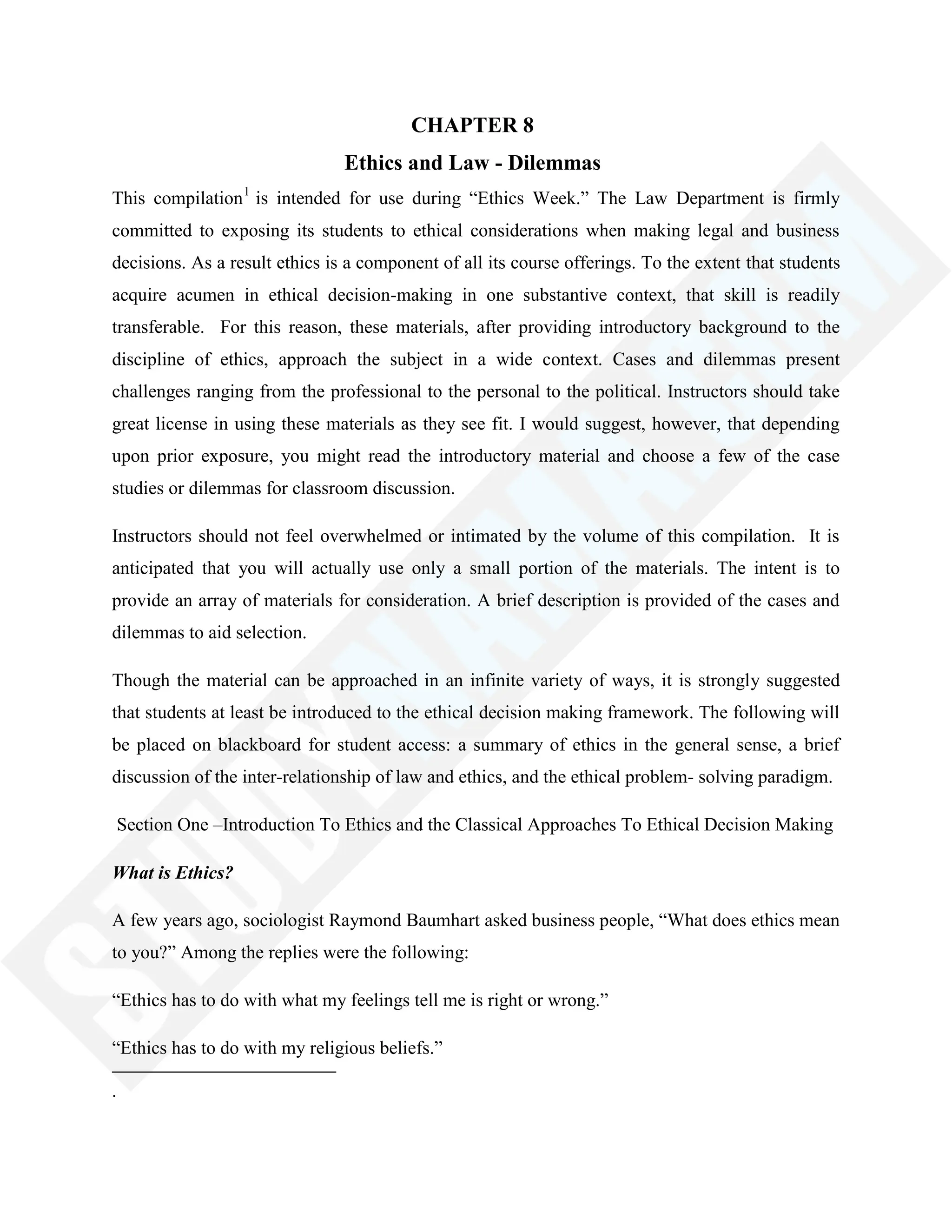 CHAPTER 8
Ethics and Law - Dilemmas
This compilation1
is intended for use during ―Ethics Week.‖ The Law Department is firmly
committed to exposing its students to ethical considerations when making legal and business
decisions. As a result ethics is a component of all its course offerings. To the extent that students
acquire acumen in ethical decision-making in one substantive context, that skill is readily
transferable. For this reason, these materials, after providing introductory background to the
discipline of ethics, approach the subject in a wide context. Cases and dilemmas present
challenges ranging from the professional to the personal to the political. Instructors should take
great license in using these materials as they see fit. I would suggest, however, that depending
upon prior exposure, you might read the introductory material and choose a few of the case
studies or dilemmas for classroom discussion.
Instructors should not feel overwhelmed or intimated by the volume of this compilation. It is
anticipated that you will actually use only a small portion of the materials. The intent is to
provide an array of materials for consideration. A brief description is provided of the cases and
dilemmas to aid selection.
Though the material can be approached in an infinite variety of ways, it is strongly suggested
that students at least be introduced to the ethical decision making framework. The following will
be placed on blackboard for student access: a summary of ethics in the general sense, a brief
discussion of the inter-relationship of law and ethics, and the ethical problem- solving paradigm.
Section One –Introduction To Ethics and the Classical Approaches To Ethical Decision Making
What is Ethics?
A few years ago, sociologist Raymond Baumhart asked business people, ―What does ethics mean
to you?‖ Among the replies were the following:
―Ethics has to do with what my feelings tell me is right or wrong.‖
―Ethics has to do with my religious beliefs.‖
.
 
