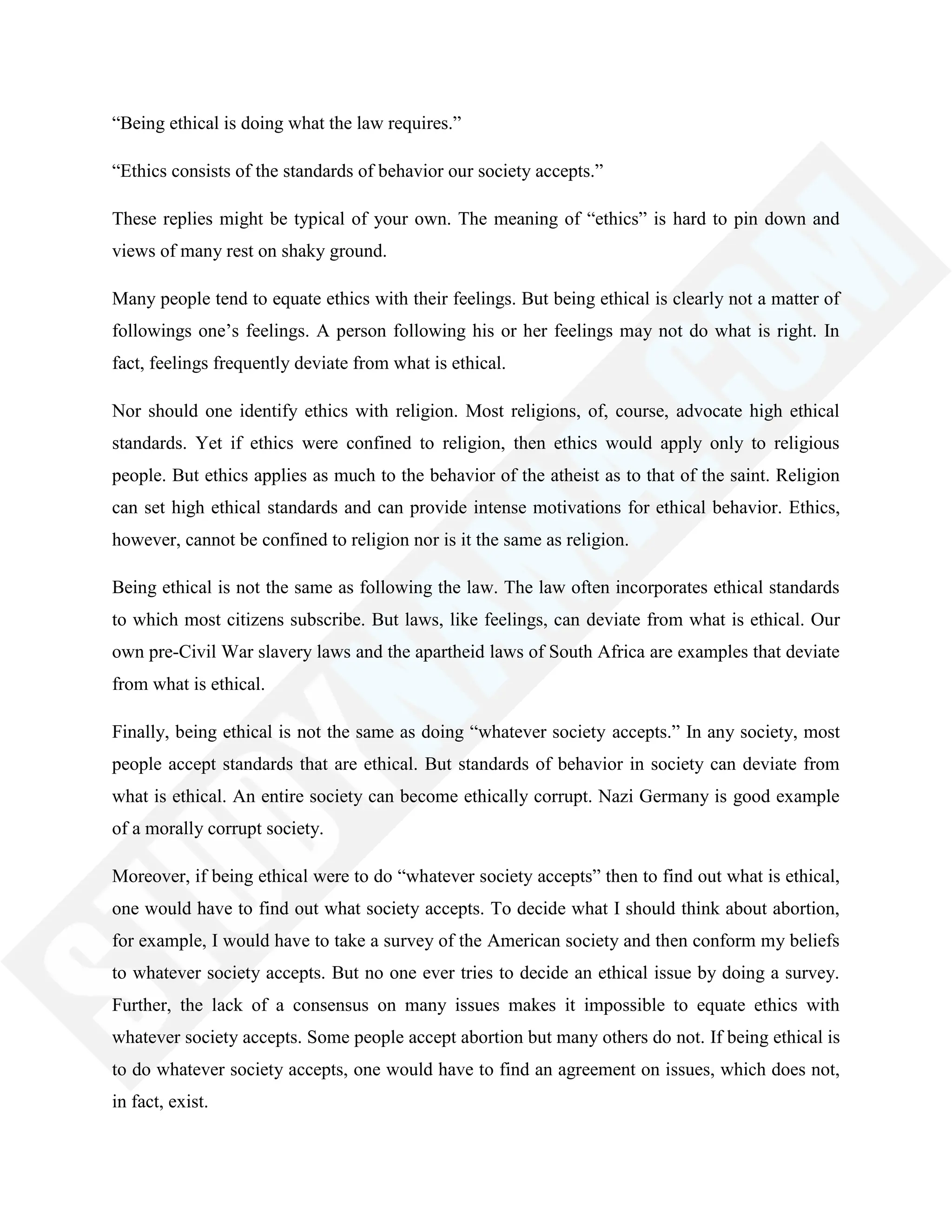 ―Being ethical is doing what the law requires.‖
―Ethics consists of the standards of behavior our society accepts.‖
These replies might be typical of your own. The meaning of ―ethics‖ is hard to pin down and
views of many rest on shaky ground.
Many people tend to equate ethics with their feelings. But being ethical is clearly not a matter of
followings one‘s feelings. A person following his or her feelings may not do what is right. In
fact, feelings frequently deviate from what is ethical.
Nor should one identify ethics with religion. Most religions, of, course, advocate high ethical
standards. Yet if ethics were confined to religion, then ethics would apply only to religious
people. But ethics applies as much to the behavior of the atheist as to that of the saint. Religion
can set high ethical standards and can provide intense motivations for ethical behavior. Ethics,
however, cannot be confined to religion nor is it the same as religion.
Being ethical is not the same as following the law. The law often incorporates ethical standards
to which most citizens subscribe. But laws, like feelings, can deviate from what is ethical. Our
own pre-Civil War slavery laws and the apartheid laws of South Africa are examples that deviate
from what is ethical.
Finally, being ethical is not the same as doing ―whatever society accepts.‖ In any society, most
people accept standards that are ethical. But standards of behavior in society can deviate from
what is ethical. An entire society can become ethically corrupt. Nazi Germany is good example
of a morally corrupt society.
Moreover, if being ethical were to do ―whatever society accepts‖ then to find out what is ethical,
one would have to find out what society accepts. To decide what I should think about abortion,
for example, I would have to take a survey of the American society and then conform my beliefs
to whatever society accepts. But no one ever tries to decide an ethical issue by doing a survey.
Further, the lack of a consensus on many issues makes it impossible to equate ethics with
whatever society accepts. Some people accept abortion but many others do not. If being ethical is
to do whatever society accepts, one would have to find an agreement on issues, which does not,
in fact, exist.
 