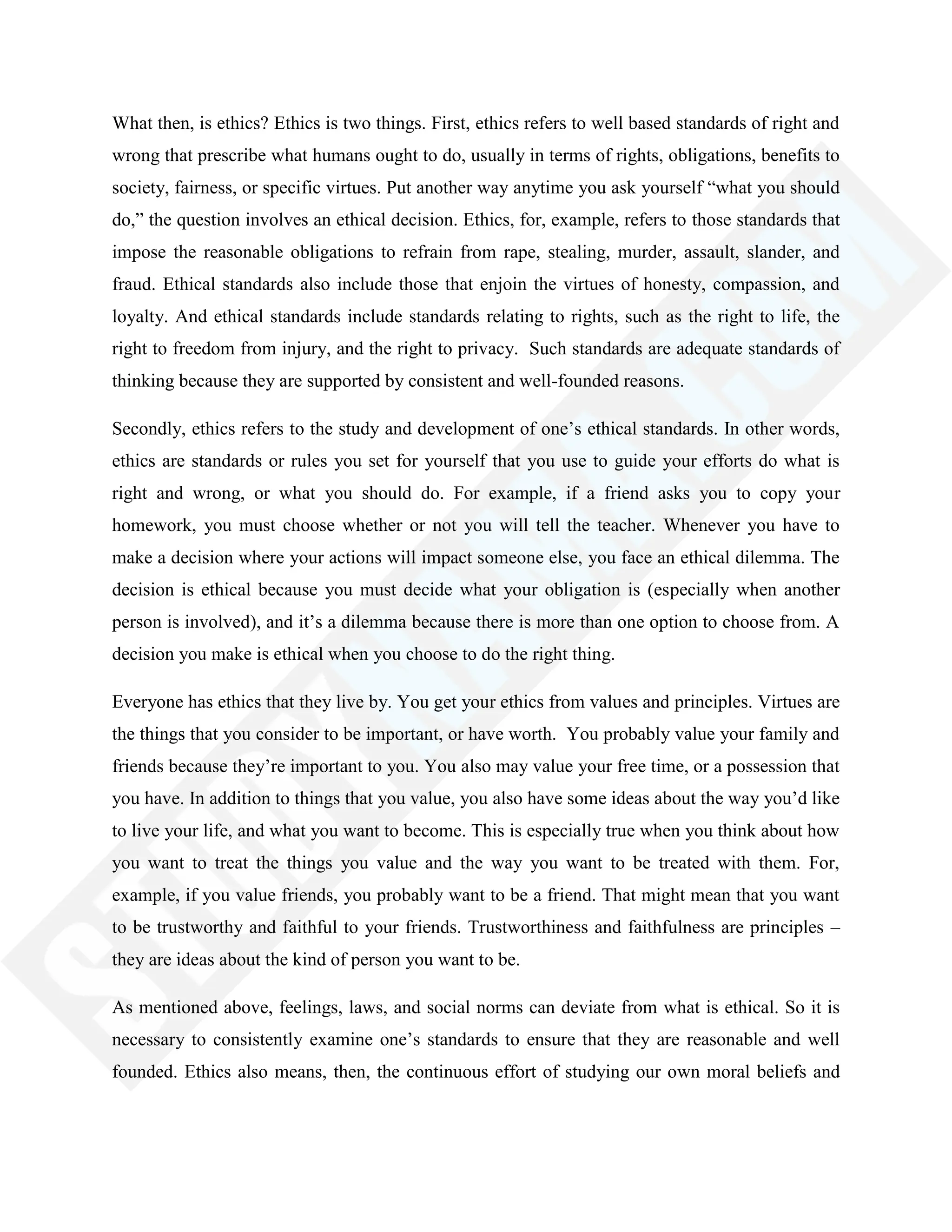 What then, is ethics? Ethics is two things. First, ethics refers to well based standards of right and
wrong that prescribe what humans ought to do, usually in terms of rights, obligations, benefits to
society, fairness, or specific virtues. Put another way anytime you ask yourself ―what you should
do,‖ the question involves an ethical decision. Ethics, for, example, refers to those standards that
impose the reasonable obligations to refrain from rape, stealing, murder, assault, slander, and
fraud. Ethical standards also include those that enjoin the virtues of honesty, compassion, and
loyalty. And ethical standards include standards relating to rights, such as the right to life, the
right to freedom from injury, and the right to privacy. Such standards are adequate standards of
thinking because they are supported by consistent and well-founded reasons.
Secondly, ethics refers to the study and development of one‘s ethical standards. In other words,
ethics are standards or rules you set for yourself that you use to guide your efforts do what is
right and wrong, or what you should do. For example, if a friend asks you to copy your
homework, you must choose whether or not you will tell the teacher. Whenever you have to
make a decision where your actions will impact someone else, you face an ethical dilemma. The
decision is ethical because you must decide what your obligation is (especially when another
person is involved), and it‘s a dilemma because there is more than one option to choose from. A
decision you make is ethical when you choose to do the right thing.
Everyone has ethics that they live by. You get your ethics from values and principles. Virtues are
the things that you consider to be important, or have worth. You probably value your family and
friends because they‘re important to you. You also may value your free time, or a possession that
you have. In addition to things that you value, you also have some ideas about the way you‘d like
to live your life, and what you want to become. This is especially true when you think about how
you want to treat the things you value and the way you want to be treated with them. For,
example, if you value friends, you probably want to be a friend. That might mean that you want
to be trustworthy and faithful to your friends. Trustworthiness and faithfulness are principles –
they are ideas about the kind of person you want to be.
As mentioned above, feelings, laws, and social norms can deviate from what is ethical. So it is
necessary to consistently examine one‘s standards to ensure that they are reasonable and well
founded. Ethics also means, then, the continuous effort of studying our own moral beliefs and
 