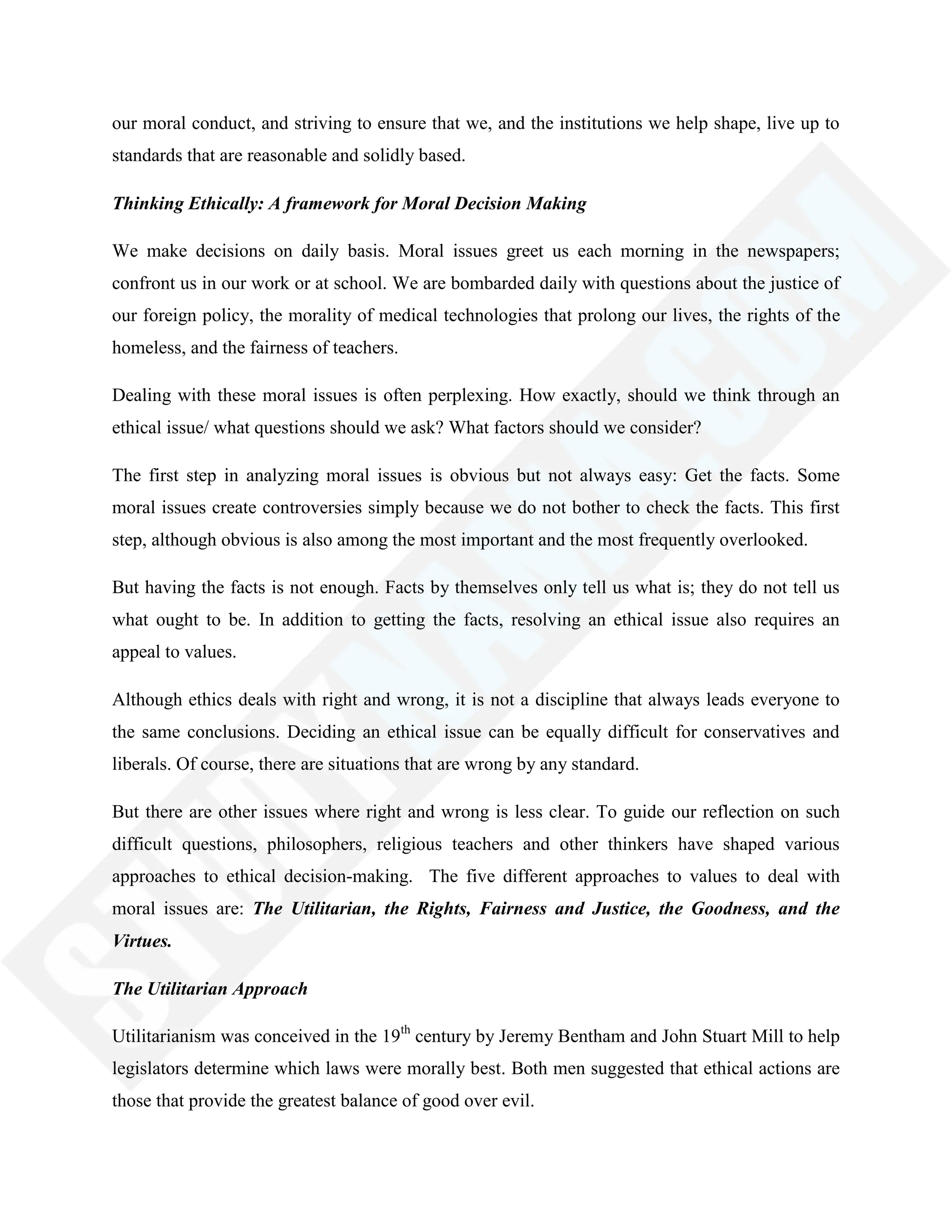 our moral conduct, and striving to ensure that we, and the institutions we help shape, live up to
standards that are reasonable and solidly based.
Thinking Ethically: A framework for Moral Decision Making
We make decisions on daily basis. Moral issues greet us each morning in the newspapers;
confront us in our work or at school. We are bombarded daily with questions about the justice of
our foreign policy, the morality of medical technologies that prolong our lives, the rights of the
homeless, and the fairness of teachers.
Dealing with these moral issues is often perplexing. How exactly, should we think through an
ethical issue/ what questions should we ask? What factors should we consider?
The first step in analyzing moral issues is obvious but not always easy: Get the facts. Some
moral issues create controversies simply because we do not bother to check the facts. This first
step, although obvious is also among the most important and the most frequently overlooked.
But having the facts is not enough. Facts by themselves only tell us what is; they do not tell us
what ought to be. In addition to getting the facts, resolving an ethical issue also requires an
appeal to values.
Although ethics deals with right and wrong, it is not a discipline that always leads everyone to
the same conclusions. Deciding an ethical issue can be equally difficult for conservatives and
liberals. Of course, there are situations that are wrong by any standard.
But there are other issues where right and wrong is less clear. To guide our reflection on such
difficult questions, philosophers, religious teachers and other thinkers have shaped various
approaches to ethical decision-making. The five different approaches to values to deal with
moral issues are: The Utilitarian, the Rights, Fairness and Justice, the Goodness, and the
Virtues.
The Utilitarian Approach
Utilitarianism was conceived in the 19th
century by Jeremy Bentham and John Stuart Mill to help
legislators determine which laws were morally best. Both men suggested that ethical actions are
those that provide the greatest balance of good over evil.
 
