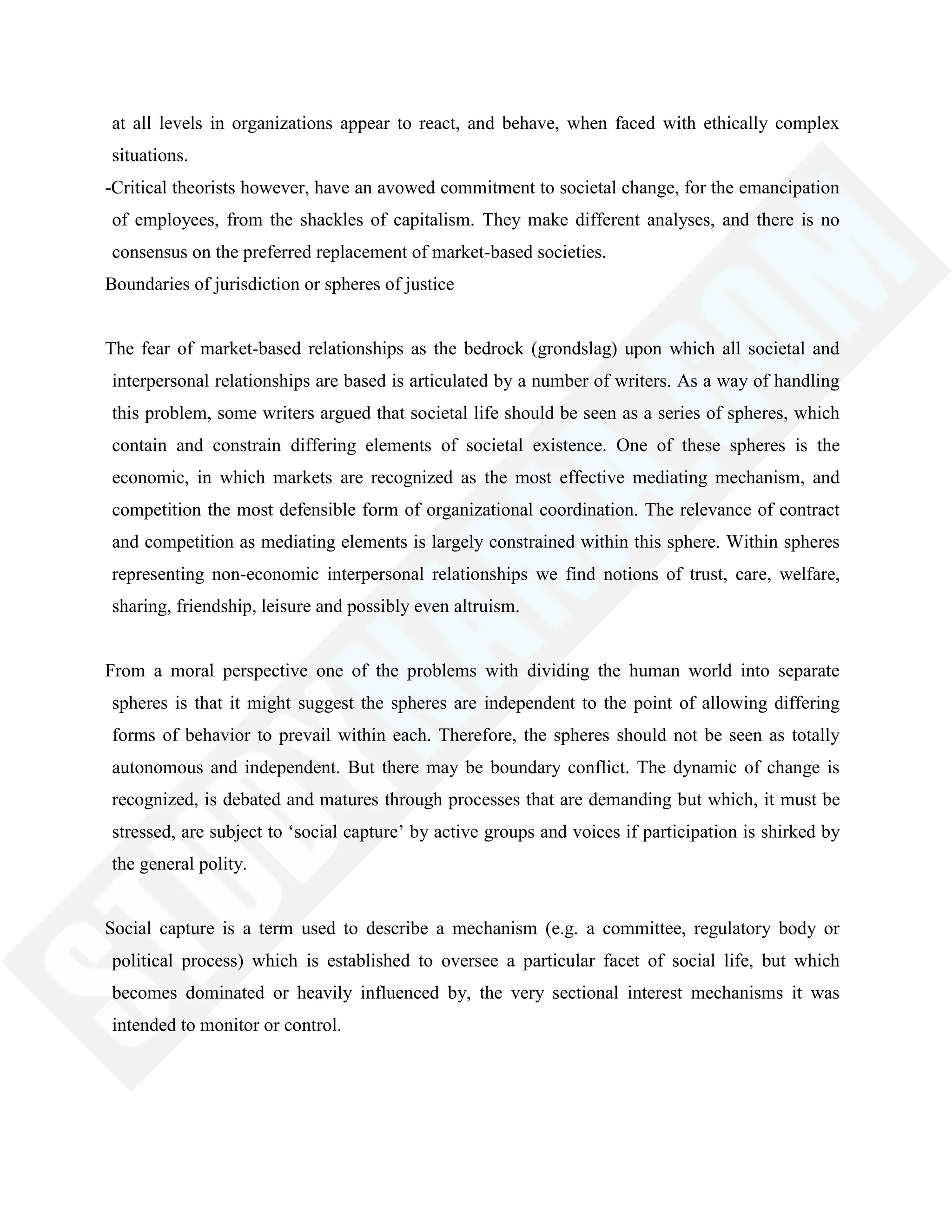 at all levels in organizations appear to react, and behave, when faced with ethically complex
situations.
-Critical theorists however, have an avowed commitment to societal change, for the emancipation
of employees, from the shackles of capitalism. They make different analyses, and there is no
consensus on the preferred replacement of market-based societies.
Boundaries of jurisdiction or spheres of justice
The fear of market-based relationships as the bedrock (grondslag) upon which all societal and
interpersonal relationships are based is articulated by a number of writers. As a way of handling
this problem, some writers argued that societal life should be seen as a series of spheres, which
contain and constrain differing elements of societal existence. One of these spheres is the
economic, in which markets are recognized as the most effective mediating mechanism, and
competition the most defensible form of organizational coordination. The relevance of contract
and competition as mediating elements is largely constrained within this sphere. Within spheres
representing non-economic interpersonal relationships we find notions of trust, care, welfare,
sharing, friendship, leisure and possibly even altruism.
From a moral perspective one of the problems with dividing the human world into separate
spheres is that it might suggest the spheres are independent to the point of allowing differing
forms of behavior to prevail within each. Therefore, the spheres should not be seen as totally
autonomous and independent. But there may be boundary conflict. The dynamic of change is
recognized, is debated and matures through processes that are demanding but which, it must be
stressed, are subject to ‗social capture‘ by active groups and voices if participation is shirked by
the general polity.
Social capture is a term used to describe a mechanism (e.g. a committee, regulatory body or
political process) which is established to oversee a particular facet of social life, but which
becomes dominated or heavily influenced by, the very sectional interest mechanisms it was
intended to monitor or control.
 