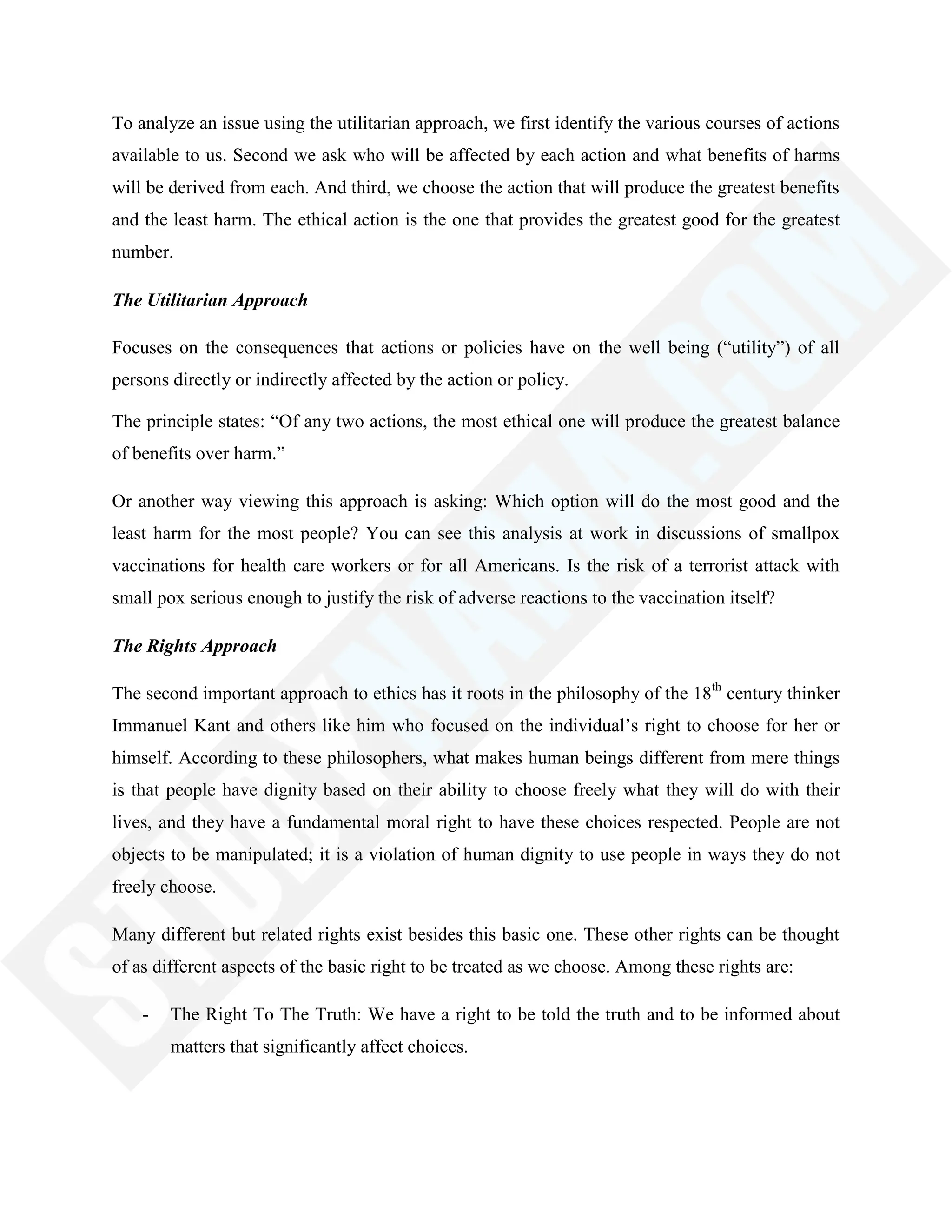 To analyze an issue using the utilitarian approach, we first identify the various courses of actions
available to us. Second we ask who will be affected by each action and what benefits of harms
will be derived from each. And third, we choose the action that will produce the greatest benefits
and the least harm. The ethical action is the one that provides the greatest good for the greatest
number.
The Utilitarian Approach
Focuses on the consequences that actions or policies have on the well being (―utility‖) of all
persons directly or indirectly affected by the action or policy.
The principle states: ―Of any two actions, the most ethical one will produce the greatest balance
of benefits over harm.‖
Or another way viewing this approach is asking: Which option will do the most good and the
least harm for the most people? You can see this analysis at work in discussions of smallpox
vaccinations for health care workers or for all Americans. Is the risk of a terrorist attack with
small pox serious enough to justify the risk of adverse reactions to the vaccination itself?
The Rights Approach
The second important approach to ethics has it roots in the philosophy of the 18th
century thinker
Immanuel Kant and others like him who focused on the individual‘s right to choose for her or
himself. According to these philosophers, what makes human beings different from mere things
is that people have dignity based on their ability to choose freely what they will do with their
lives, and they have a fundamental moral right to have these choices respected. People are not
objects to be manipulated; it is a violation of human dignity to use people in ways they do not
freely choose.
Many different but related rights exist besides this basic one. These other rights can be thought
of as different aspects of the basic right to be treated as we choose. Among these rights are:
- The Right To The Truth: We have a right to be told the truth and to be informed about
matters that significantly affect choices.
 