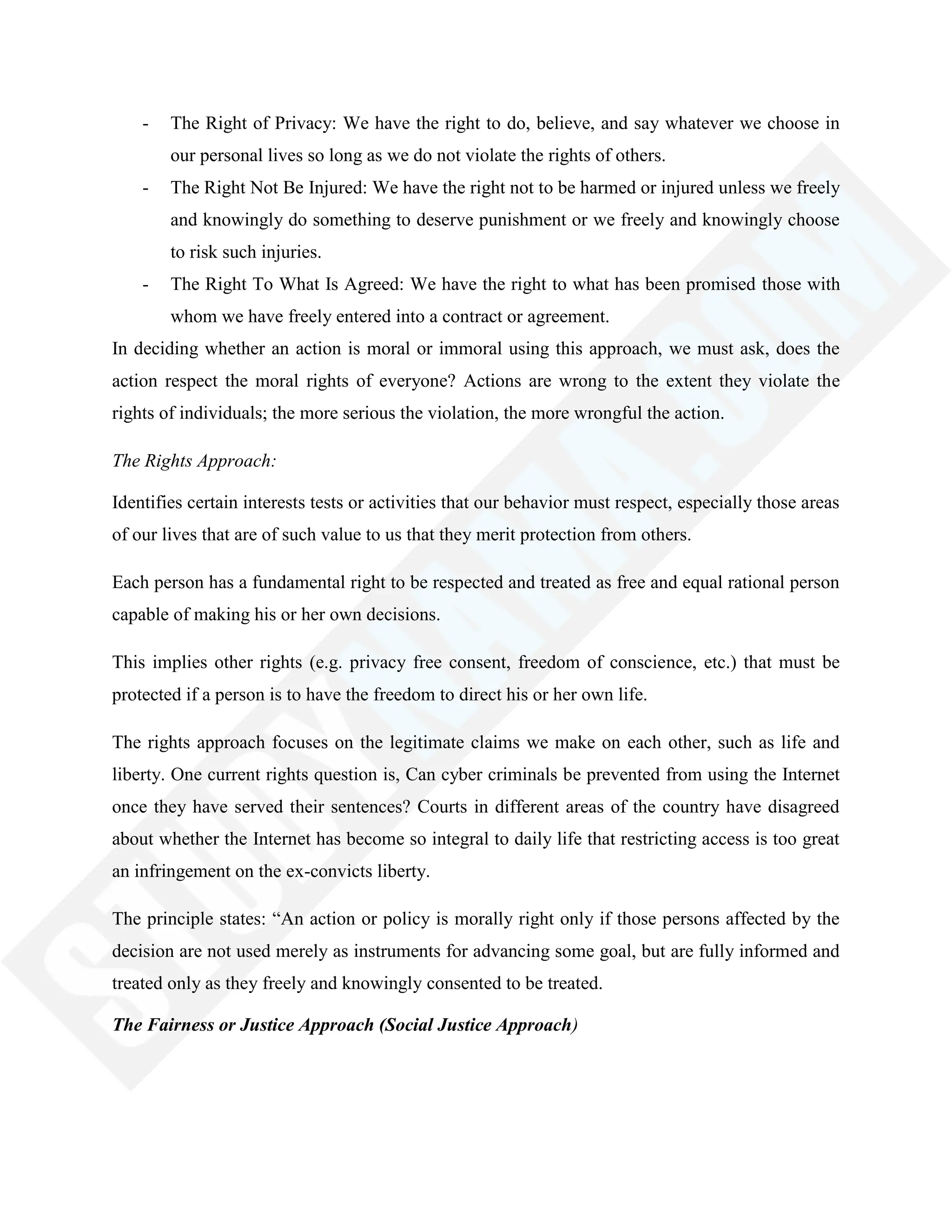- The Right of Privacy: We have the right to do, believe, and say whatever we choose in
our personal lives so long as we do not violate the rights of others.
- The Right Not Be Injured: We have the right not to be harmed or injured unless we freely
and knowingly do something to deserve punishment or we freely and knowingly choose
to risk such injuries.
- The Right To What Is Agreed: We have the right to what has been promised those with
whom we have freely entered into a contract or agreement.
In deciding whether an action is moral or immoral using this approach, we must ask, does the
action respect the moral rights of everyone? Actions are wrong to the extent they violate the
rights of individuals; the more serious the violation, the more wrongful the action.
The Rights Approach:
Identifies certain interests tests or activities that our behavior must respect, especially those areas
of our lives that are of such value to us that they merit protection from others.
Each person has a fundamental right to be respected and treated as free and equal rational person
capable of making his or her own decisions.
This implies other rights (e.g. privacy free consent, freedom of conscience, etc.) that must be
protected if a person is to have the freedom to direct his or her own life.
The rights approach focuses on the legitimate claims we make on each other, such as life and
liberty. One current rights question is, Can cyber criminals be prevented from using the Internet
once they have served their sentences? Courts in different areas of the country have disagreed
about whether the Internet has become so integral to daily life that restricting access is too great
an infringement on the ex-convicts liberty.
The principle states: ―An action or policy is morally right only if those persons affected by the
decision are not used merely as instruments for advancing some goal, but are fully informed and
treated only as they freely and knowingly consented to be treated.
The Fairness or Justice Approach (Social Justice Approach)
 