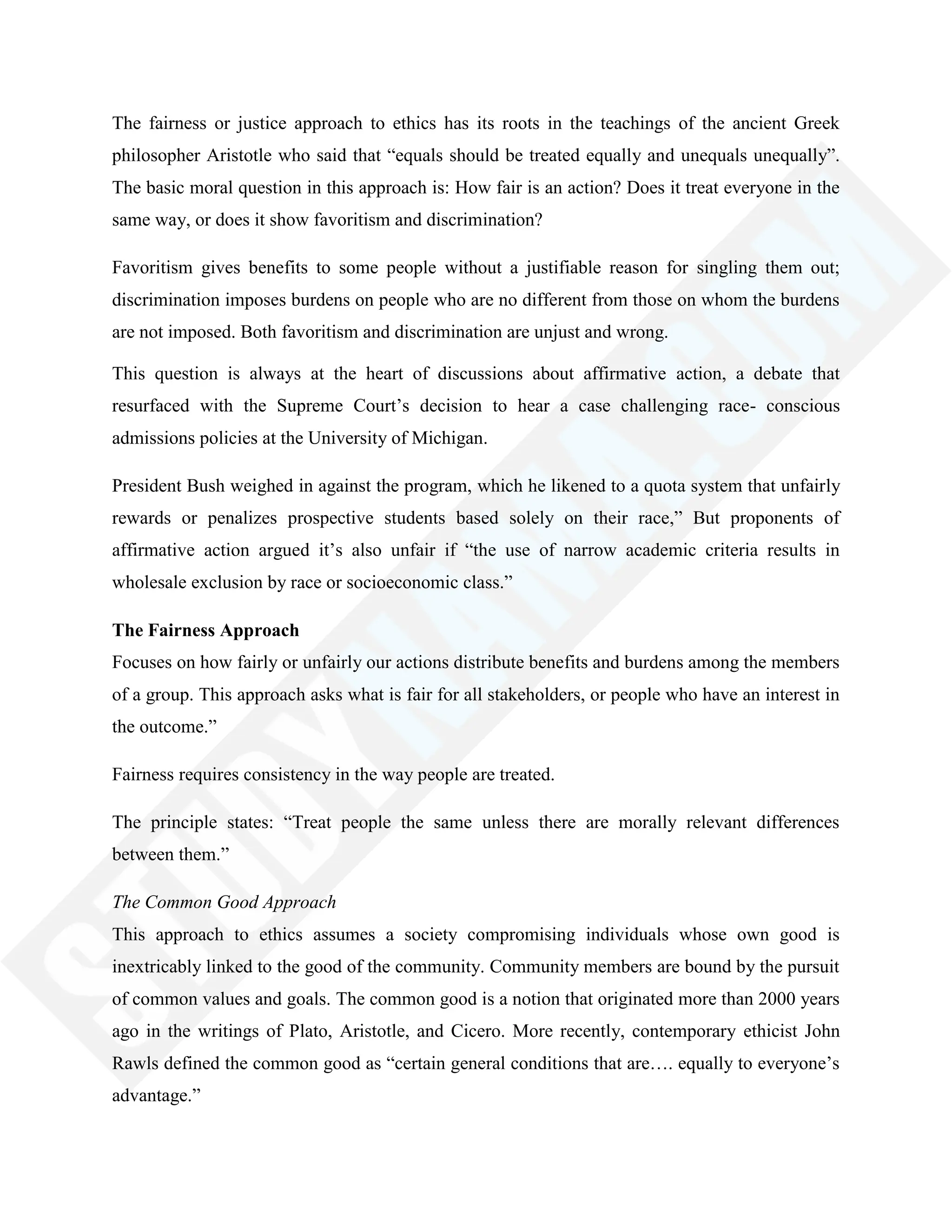 The fairness or justice approach to ethics has its roots in the teachings of the ancient Greek
philosopher Aristotle who said that ―equals should be treated equally and unequals unequally‖.
The basic moral question in this approach is: How fair is an action? Does it treat everyone in the
same way, or does it show favoritism and discrimination?
Favoritism gives benefits to some people without a justifiable reason for singling them out;
discrimination imposes burdens on people who are no different from those on whom the burdens
are not imposed. Both favoritism and discrimination are unjust and wrong.
This question is always at the heart of discussions about affirmative action, a debate that
resurfaced with the Supreme Court‘s decision to hear a case challenging race- conscious
admissions policies at the University of Michigan.
President Bush weighed in against the program, which he likened to a quota system that unfairly
rewards or penalizes prospective students based solely on their race,‖ But proponents of
affirmative action argued it‘s also unfair if ―the use of narrow academic criteria results in
wholesale exclusion by race or socioeconomic class.‖
The Fairness Approach
Focuses on how fairly or unfairly our actions distribute benefits and burdens among the members
of a group. This approach asks what is fair for all stakeholders, or people who have an interest in
the outcome.‖
Fairness requires consistency in the way people are treated.
The principle states: ―Treat people the same unless there are morally relevant differences
between them.‖
The Common Good Approach
This approach to ethics assumes a society compromising individuals whose own good is
inextricably linked to the good of the community. Community members are bound by the pursuit
of common values and goals. The common good is a notion that originated more than 2000 years
ago in the writings of Plato, Aristotle, and Cicero. More recently, contemporary ethicist John
Rawls defined the common good as ―certain general conditions that are…. equally to everyone‘s
advantage.‖
 