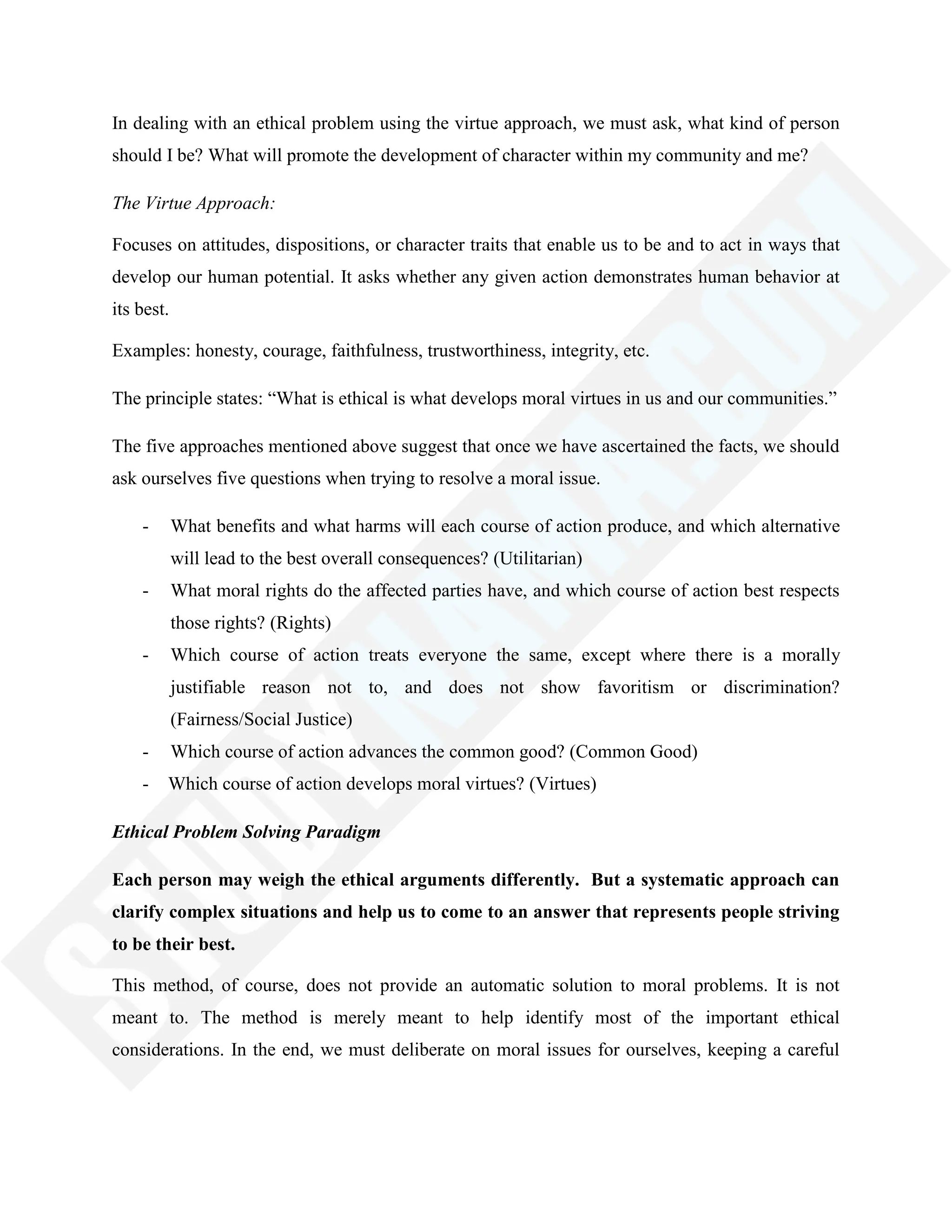 In dealing with an ethical problem using the virtue approach, we must ask, what kind of person
should I be? What will promote the development of character within my community and me?
The Virtue Approach:
Focuses on attitudes, dispositions, or character traits that enable us to be and to act in ways that
develop our human potential. It asks whether any given action demonstrates human behavior at
its best.
Examples: honesty, courage, faithfulness, trustworthiness, integrity, etc.
The principle states: ―What is ethical is what develops moral virtues in us and our communities.‖
The five approaches mentioned above suggest that once we have ascertained the facts, we should
ask ourselves five questions when trying to resolve a moral issue.
- What benefits and what harms will each course of action produce, and which alternative
will lead to the best overall consequences? (Utilitarian)
- What moral rights do the affected parties have, and which course of action best respects
those rights? (Rights)
- Which course of action treats everyone the same, except where there is a morally
justifiable reason not to, and does not show favoritism or discrimination?
(Fairness/Social Justice)
- Which course of action advances the common good? (Common Good)
- Which course of action develops moral virtues? (Virtues)
Ethical Problem Solving Paradigm
Each person may weigh the ethical arguments differently. But a systematic approach can
clarify complex situations and help us to come to an answer that represents people striving
to be their best.
This method, of course, does not provide an automatic solution to moral problems. It is not
meant to. The method is merely meant to help identify most of the important ethical
considerations. In the end, we must deliberate on moral issues for ourselves, keeping a careful
 