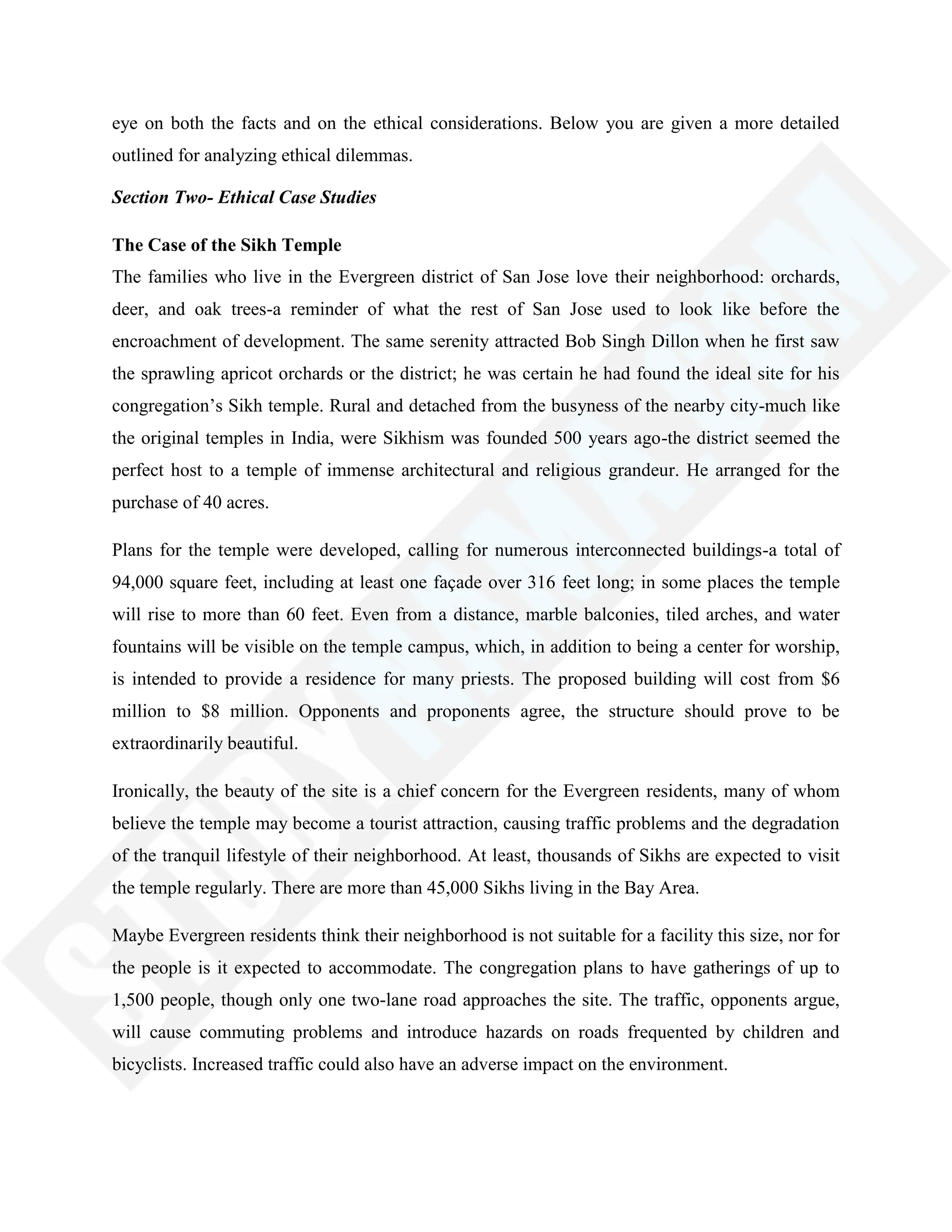 eye on both the facts and on the ethical considerations. Below you are given a more detailed
outlined for analyzing ethical dilemmas.
Section Two- Ethical Case Studies
The Case of the Sikh Temple
The families who live in the Evergreen district of San Jose love their neighborhood: orchards,
deer, and oak trees-a reminder of what the rest of San Jose used to look like before the
encroachment of development. The same serenity attracted Bob Singh Dillon when he first saw
the sprawling apricot orchards or the district; he was certain he had found the ideal site for his
congregation‘s Sikh temple. Rural and detached from the busyness of the nearby city-much like
the original temples in India, were Sikhism was founded 500 years ago-the district seemed the
perfect host to a temple of immense architectural and religious grandeur. He arranged for the
purchase of 40 acres.
Plans for the temple were developed, calling for numerous interconnected buildings-a total of
94,000 square feet, including at least one façade over 316 feet long; in some places the temple
will rise to more than 60 feet. Even from a distance, marble balconies, tiled arches, and water
fountains will be visible on the temple campus, which, in addition to being a center for worship,
is intended to provide a residence for many priests. The proposed building will cost from $6
million to $8 million. Opponents and proponents agree, the structure should prove to be
extraordinarily beautiful.
Ironically, the beauty of the site is a chief concern for the Evergreen residents, many of whom
believe the temple may become a tourist attraction, causing traffic problems and the degradation
of the tranquil lifestyle of their neighborhood. At least, thousands of Sikhs are expected to visit
the temple regularly. There are more than 45,000 Sikhs living in the Bay Area.
Maybe Evergreen residents think their neighborhood is not suitable for a facility this size, nor for
the people is it expected to accommodate. The congregation plans to have gatherings of up to
1,500 people, though only one two-lane road approaches the site. The traffic, opponents argue,
will cause commuting problems and introduce hazards on roads frequented by children and
bicyclists. Increased traffic could also have an adverse impact on the environment.
 