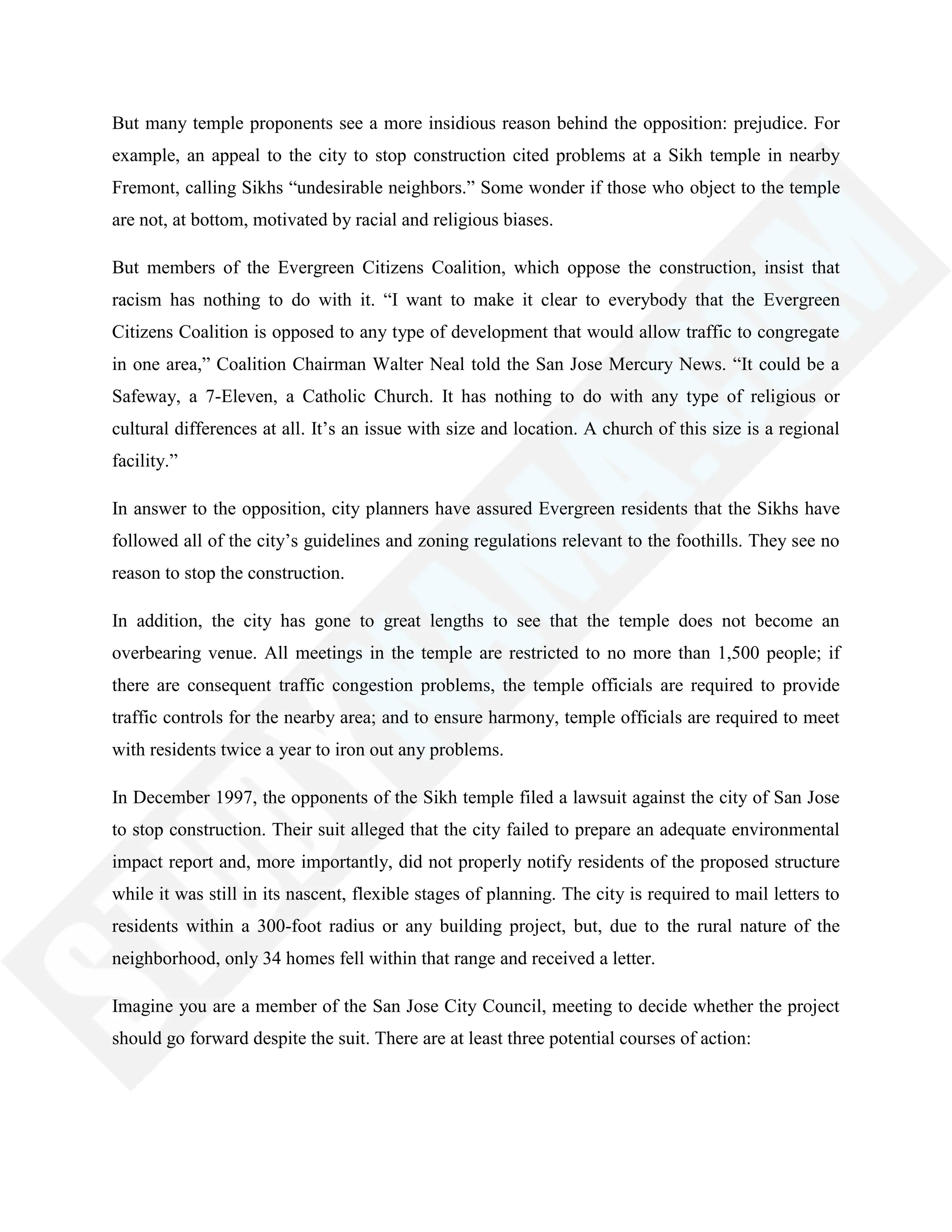 But many temple proponents see a more insidious reason behind the opposition: prejudice. For
example, an appeal to the city to stop construction cited problems at a Sikh temple in nearby
Fremont, calling Sikhs ―undesirable neighbors.‖ Some wonder if those who object to the temple
are not, at bottom, motivated by racial and religious biases.
But members of the Evergreen Citizens Coalition, which oppose the construction, insist that
racism has nothing to do with it. ―I want to make it clear to everybody that the Evergreen
Citizens Coalition is opposed to any type of development that would allow traffic to congregate
in one area,‖ Coalition Chairman Walter Neal told the San Jose Mercury News. ―It could be a
Safeway, a 7-Eleven, a Catholic Church. It has nothing to do with any type of religious or
cultural differences at all. It‘s an issue with size and location. A church of this size is a regional
facility.‖
In answer to the opposition, city planners have assured Evergreen residents that the Sikhs have
followed all of the city‘s guidelines and zoning regulations relevant to the foothills. They see no
reason to stop the construction.
In addition, the city has gone to great lengths to see that the temple does not become an
overbearing venue. All meetings in the temple are restricted to no more than 1,500 people; if
there are consequent traffic congestion problems, the temple officials are required to provide
traffic controls for the nearby area; and to ensure harmony, temple officials are required to meet
with residents twice a year to iron out any problems.
In December 1997, the opponents of the Sikh temple filed a lawsuit against the city of San Jose
to stop construction. Their suit alleged that the city failed to prepare an adequate environmental
impact report and, more importantly, did not properly notify residents of the proposed structure
while it was still in its nascent, flexible stages of planning. The city is required to mail letters to
residents within a 300-foot radius or any building project, but, due to the rural nature of the
neighborhood, only 34 homes fell within that range and received a letter.
Imagine you are a member of the San Jose City Council, meeting to decide whether the project
should go forward despite the suit. There are at least three potential courses of action:
 
