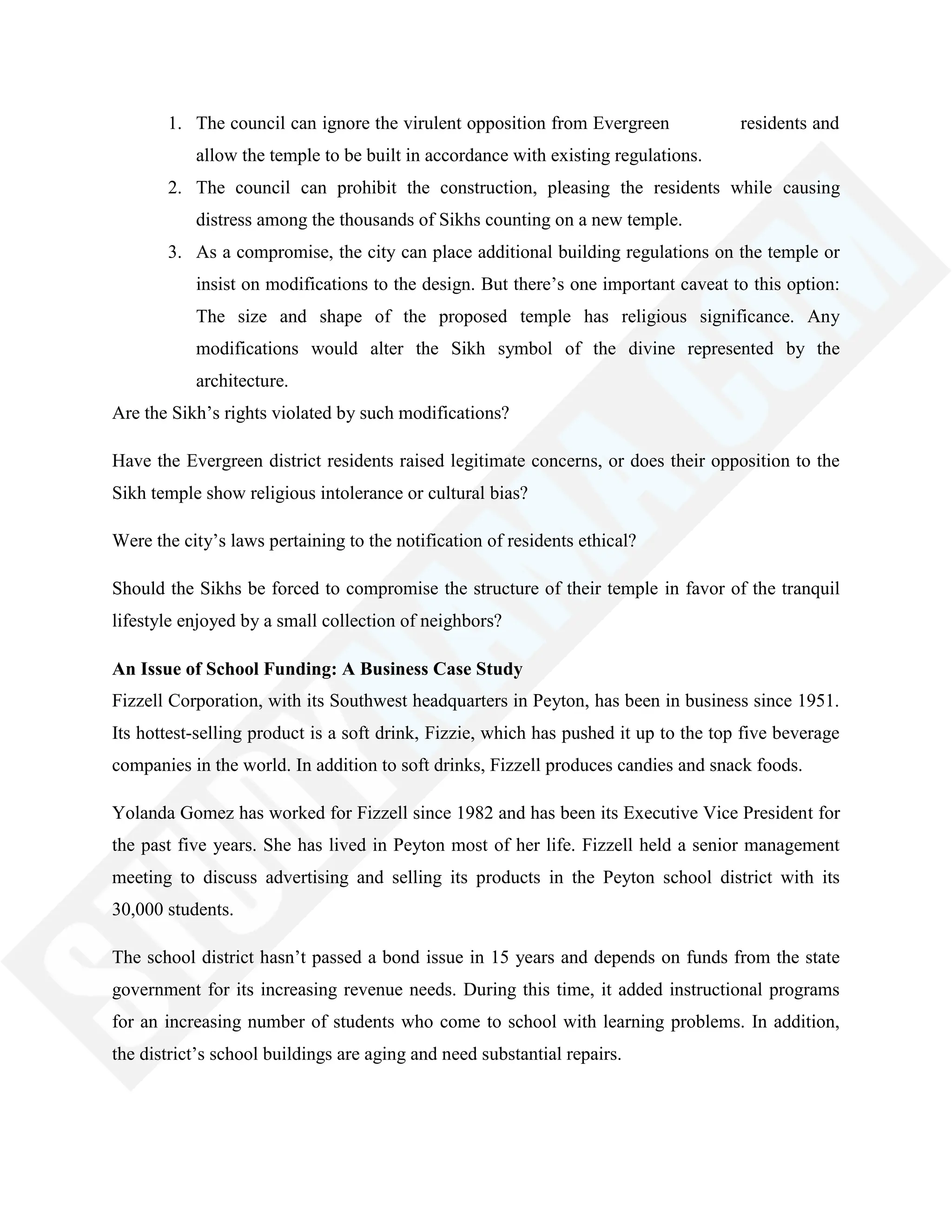 1. The council can ignore the virulent opposition from Evergreen residents and
allow the temple to be built in accordance with existing regulations.
2. The council can prohibit the construction, pleasing the residents while causing
distress among the thousands of Sikhs counting on a new temple.
3. As a compromise, the city can place additional building regulations on the temple or
insist on modifications to the design. But there‘s one important caveat to this option:
The size and shape of the proposed temple has religious significance. Any
modifications would alter the Sikh symbol of the divine represented by the
architecture.
Are the Sikh‘s rights violated by such modifications?
Have the Evergreen district residents raised legitimate concerns, or does their opposition to the
Sikh temple show religious intolerance or cultural bias?
Were the city‘s laws pertaining to the notification of residents ethical?
Should the Sikhs be forced to compromise the structure of their temple in favor of the tranquil
lifestyle enjoyed by a small collection of neighbors?
An Issue of School Funding: A Business Case Study
Fizzell Corporation, with its Southwest headquarters in Peyton, has been in business since 1951.
Its hottest-selling product is a soft drink, Fizzie, which has pushed it up to the top five beverage
companies in the world. In addition to soft drinks, Fizzell produces candies and snack foods.
Yolanda Gomez has worked for Fizzell since 1982 and has been its Executive Vice President for
the past five years. She has lived in Peyton most of her life. Fizzell held a senior management
meeting to discuss advertising and selling its products in the Peyton school district with its
30,000 students.
The school district hasn‘t passed a bond issue in 15 years and depends on funds from the state
government for its increasing revenue needs. During this time, it added instructional programs
for an increasing number of students who come to school with learning problems. In addition,
the district‘s school buildings are aging and need substantial repairs.
 