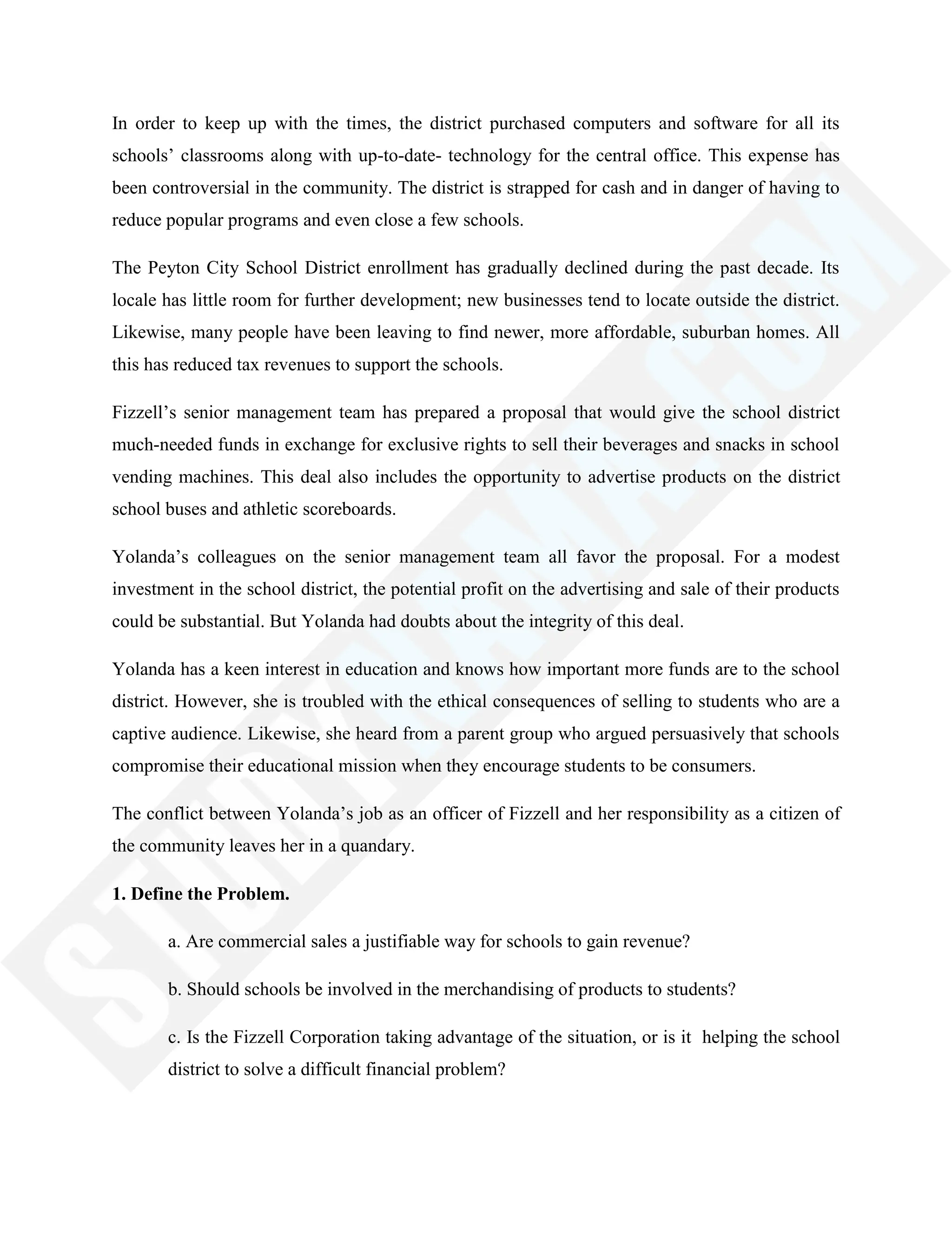In order to keep up with the times, the district purchased computers and software for all its
schools‘ classrooms along with up-to-date- technology for the central office. This expense has
been controversial in the community. The district is strapped for cash and in danger of having to
reduce popular programs and even close a few schools.
The Peyton City School District enrollment has gradually declined during the past decade. Its
locale has little room for further development; new businesses tend to locate outside the district.
Likewise, many people have been leaving to find newer, more affordable, suburban homes. All
this has reduced tax revenues to support the schools.
Fizzell‘s senior management team has prepared a proposal that would give the school district
much-needed funds in exchange for exclusive rights to sell their beverages and snacks in school
vending machines. This deal also includes the opportunity to advertise products on the district
school buses and athletic scoreboards.
Yolanda‘s colleagues on the senior management team all favor the proposal. For a modest
investment in the school district, the potential profit on the advertising and sale of their products
could be substantial. But Yolanda had doubts about the integrity of this deal.
Yolanda has a keen interest in education and knows how important more funds are to the school
district. However, she is troubled with the ethical consequences of selling to students who are a
captive audience. Likewise, she heard from a parent group who argued persuasively that schools
compromise their educational mission when they encourage students to be consumers.
The conflict between Yolanda‘s job as an officer of Fizzell and her responsibility as a citizen of
the community leaves her in a quandary.
1. Define the Problem.
a. Are commercial sales a justifiable way for schools to gain revenue?
b. Should schools be involved in the merchandising of products to students?
c. Is the Fizzell Corporation taking advantage of the situation, or is it helping the school
district to solve a difficult financial problem?
 
