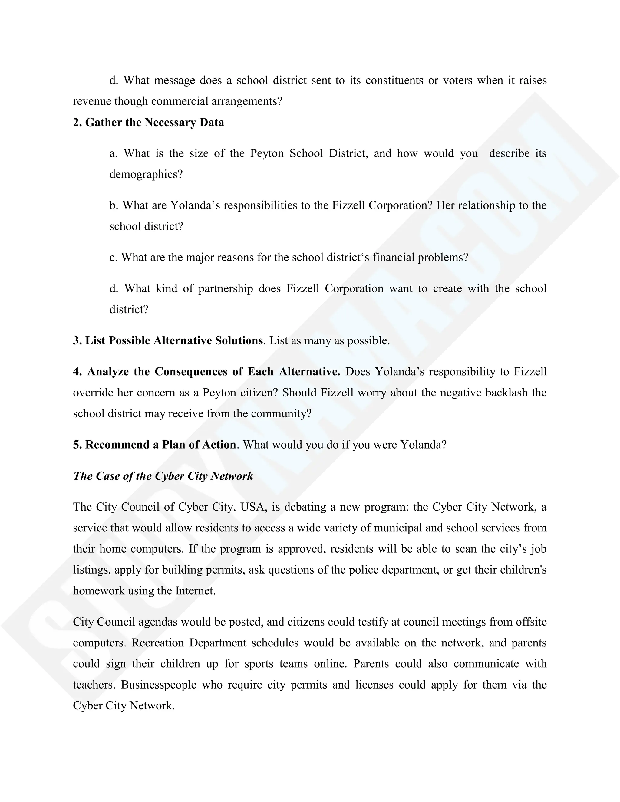 d. What message does a school district sent to its constituents or voters when it raises
revenue though commercial arrangements?
2. Gather the Necessary Data
a. What is the size of the Peyton School District, and how would you describe its
demographics?
b. What are Yolanda‘s responsibilities to the Fizzell Corporation? Her relationship to the
school district?
c. What are the major reasons for the school district‗s financial problems?
d. What kind of partnership does Fizzell Corporation want to create with the school
district?
3. List Possible Alternative Solutions. List as many as possible.
4. Analyze the Consequences of Each Alternative. Does Yolanda‘s responsibility to Fizzell
override her concern as a Peyton citizen? Should Fizzell worry about the negative backlash the
school district may receive from the community?
5. Recommend a Plan of Action. What would you do if you were Yolanda?
The Case of the Cyber City Network
The City Council of Cyber City, USA, is debating a new program: the Cyber City Network, a
service that would allow residents to access a wide variety of municipal and school services from
their home computers. If the program is approved, residents will be able to scan the city‘s job
listings, apply for building permits, ask questions of the police department, or get their children's
homework using the Internet.
City Council agendas would be posted, and citizens could testify at council meetings from offsite
computers. Recreation Department schedules would be available on the network, and parents
could sign their children up for sports teams online. Parents could also communicate with
teachers. Businesspeople who require city permits and licenses could apply for them via the
Cyber City Network.
 
