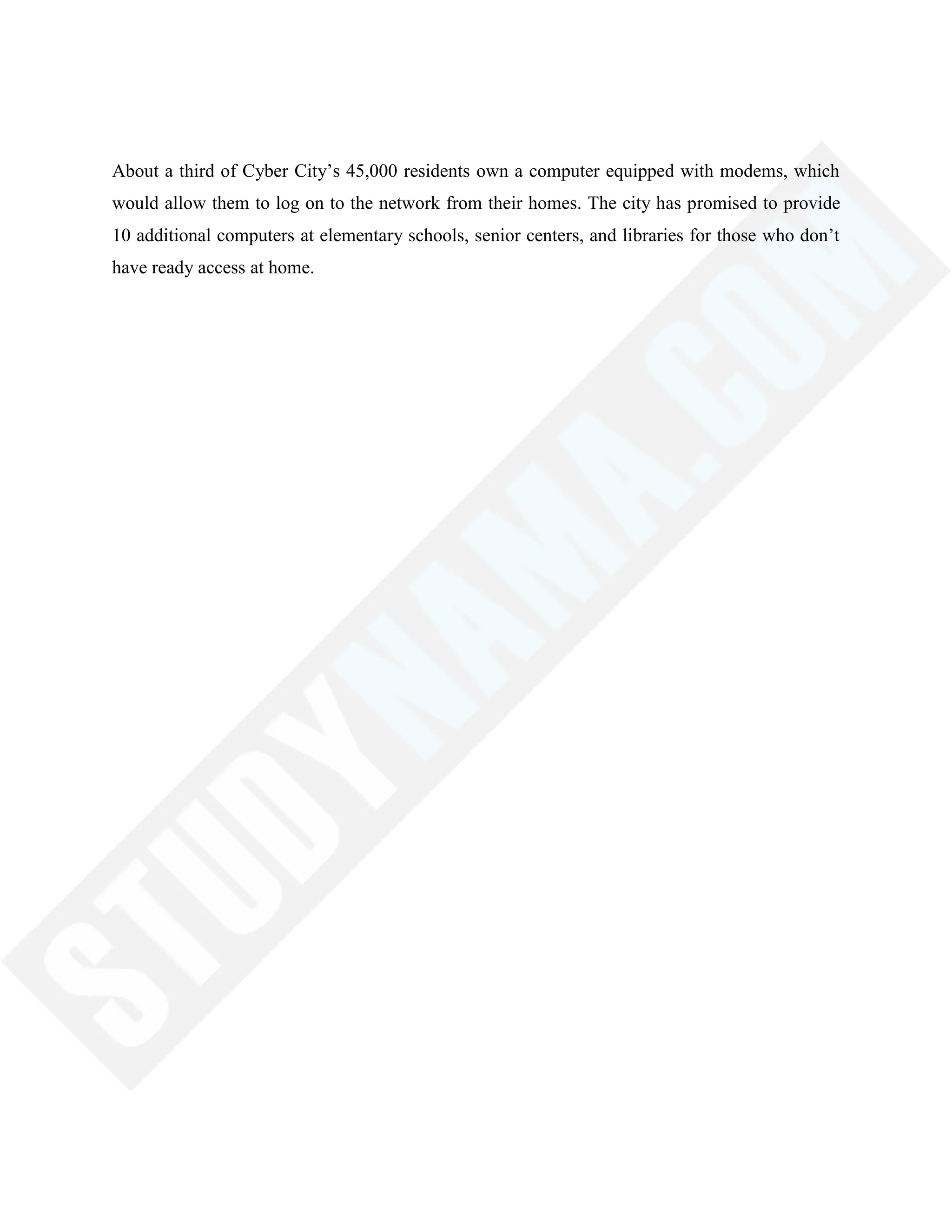 About a third of Cyber City‘s 45,000 residents own a computer equipped with modems, which
would allow them to log on to the network from their homes. The city has promised to provide
10 additional computers at elementary schools, senior centers, and libraries for those who don‘t
have ready access at home.
 