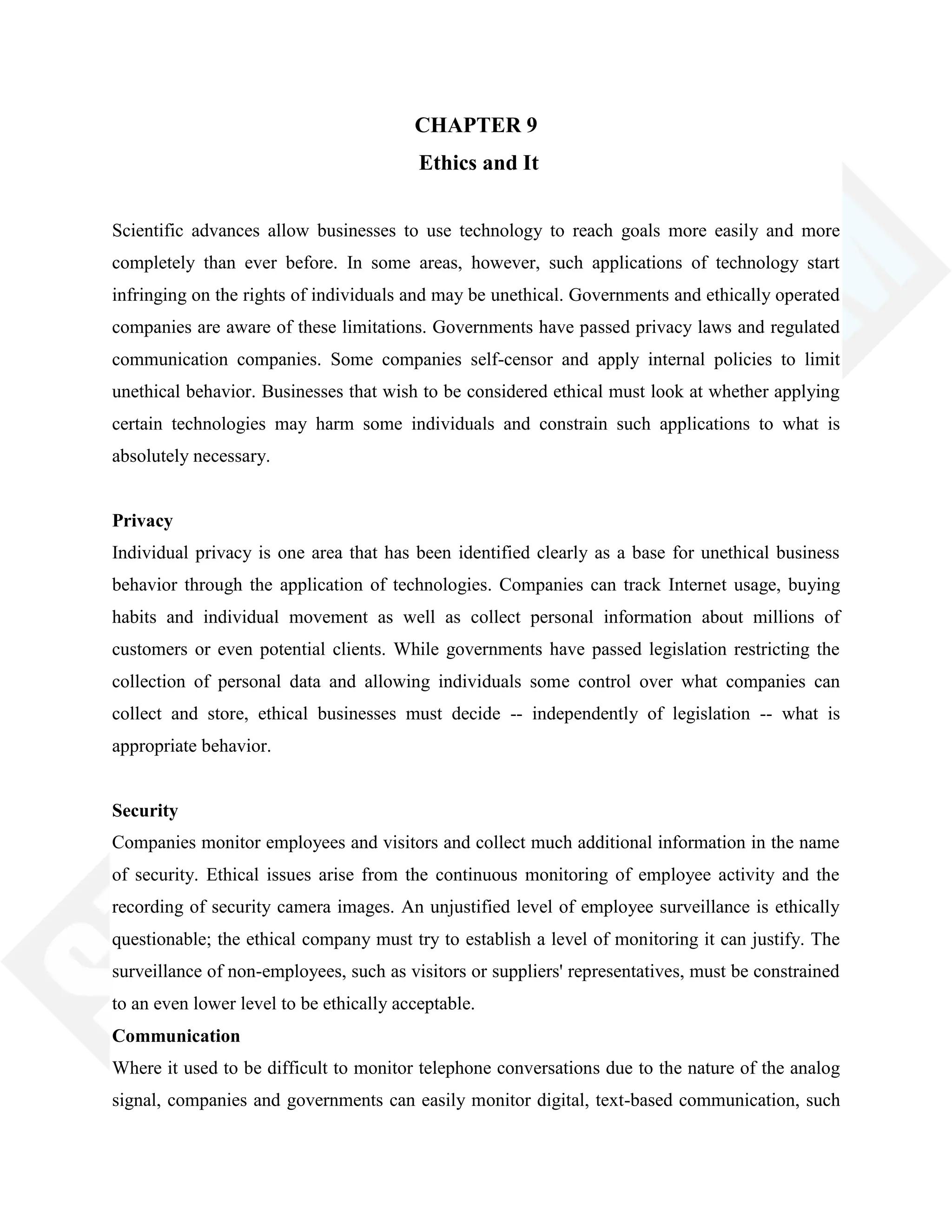 CHAPTER 9
Ethics and It
Scientific advances allow businesses to use technology to reach goals more easily and more
completely than ever before. In some areas, however, such applications of technology start
infringing on the rights of individuals and may be unethical. Governments and ethically operated
companies are aware of these limitations. Governments have passed privacy laws and regulated
communication companies. Some companies self-censor and apply internal policies to limit
unethical behavior. Businesses that wish to be considered ethical must look at whether applying
certain technologies may harm some individuals and constrain such applications to what is
absolutely necessary.
Privacy
Individual privacy is one area that has been identified clearly as a base for unethical business
behavior through the application of technologies. Companies can track Internet usage, buying
habits and individual movement as well as collect personal information about millions of
customers or even potential clients. While governments have passed legislation restricting the
collection of personal data and allowing individuals some control over what companies can
collect and store, ethical businesses must decide -- independently of legislation -- what is
appropriate behavior.
Security
Companies monitor employees and visitors and collect much additional information in the name
of security. Ethical issues arise from the continuous monitoring of employee activity and the
recording of security camera images. An unjustified level of employee surveillance is ethically
questionable; the ethical company must try to establish a level of monitoring it can justify. The
surveillance of non-employees, such as visitors or suppliers' representatives, must be constrained
to an even lower level to be ethically acceptable.
Communication
Where it used to be difficult to monitor telephone conversations due to the nature of the analog
signal, companies and governments can easily monitor digital, text-based communication, such
 
