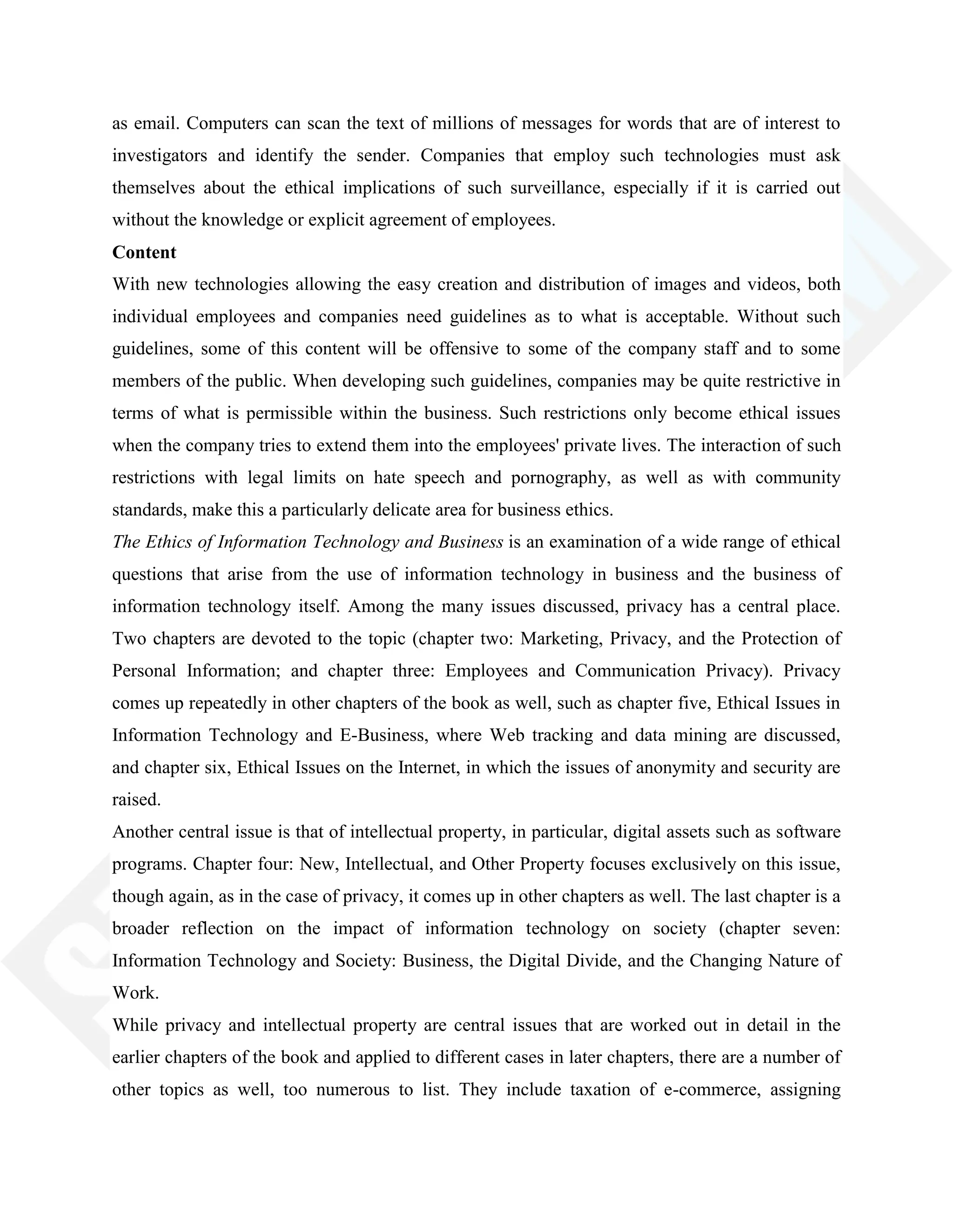 as email. Computers can scan the text of millions of messages for words that are of interest to
investigators and identify the sender. Companies that employ such technologies must ask
themselves about the ethical implications of such surveillance, especially if it is carried out
without the knowledge or explicit agreement of employees.
Content
With new technologies allowing the easy creation and distribution of images and videos, both
individual employees and companies need guidelines as to what is acceptable. Without such
guidelines, some of this content will be offensive to some of the company staff and to some
members of the public. When developing such guidelines, companies may be quite restrictive in
terms of what is permissible within the business. Such restrictions only become ethical issues
when the company tries to extend them into the employees' private lives. The interaction of such
restrictions with legal limits on hate speech and pornography, as well as with community
standards, make this a particularly delicate area for business ethics.
The Ethics of Information Technology and Business is an examination of a wide range of ethical
questions that arise from the use of information technology in business and the business of
information technology itself. Among the many issues discussed, privacy has a central place.
Two chapters are devoted to the topic (chapter two: Marketing, Privacy, and the Protection of
Personal Information; and chapter three: Employees and Communication Privacy). Privacy
comes up repeatedly in other chapters of the book as well, such as chapter five, Ethical Issues in
Information Technology and E-Business, where Web tracking and data mining are discussed,
and chapter six, Ethical Issues on the Internet, in which the issues of anonymity and security are
raised.
Another central issue is that of intellectual property, in particular, digital assets such as software
programs. Chapter four: New, Intellectual, and Other Property focuses exclusively on this issue,
though again, as in the case of privacy, it comes up in other chapters as well. The last chapter is a
broader reflection on the impact of information technology on society (chapter seven:
Information Technology and Society: Business, the Digital Divide, and the Changing Nature of
Work.
While privacy and intellectual property are central issues that are worked out in detail in the
earlier chapters of the book and applied to different cases in later chapters, there are a number of
other topics as well, too numerous to list. They include taxation of e-commerce, assigning
 