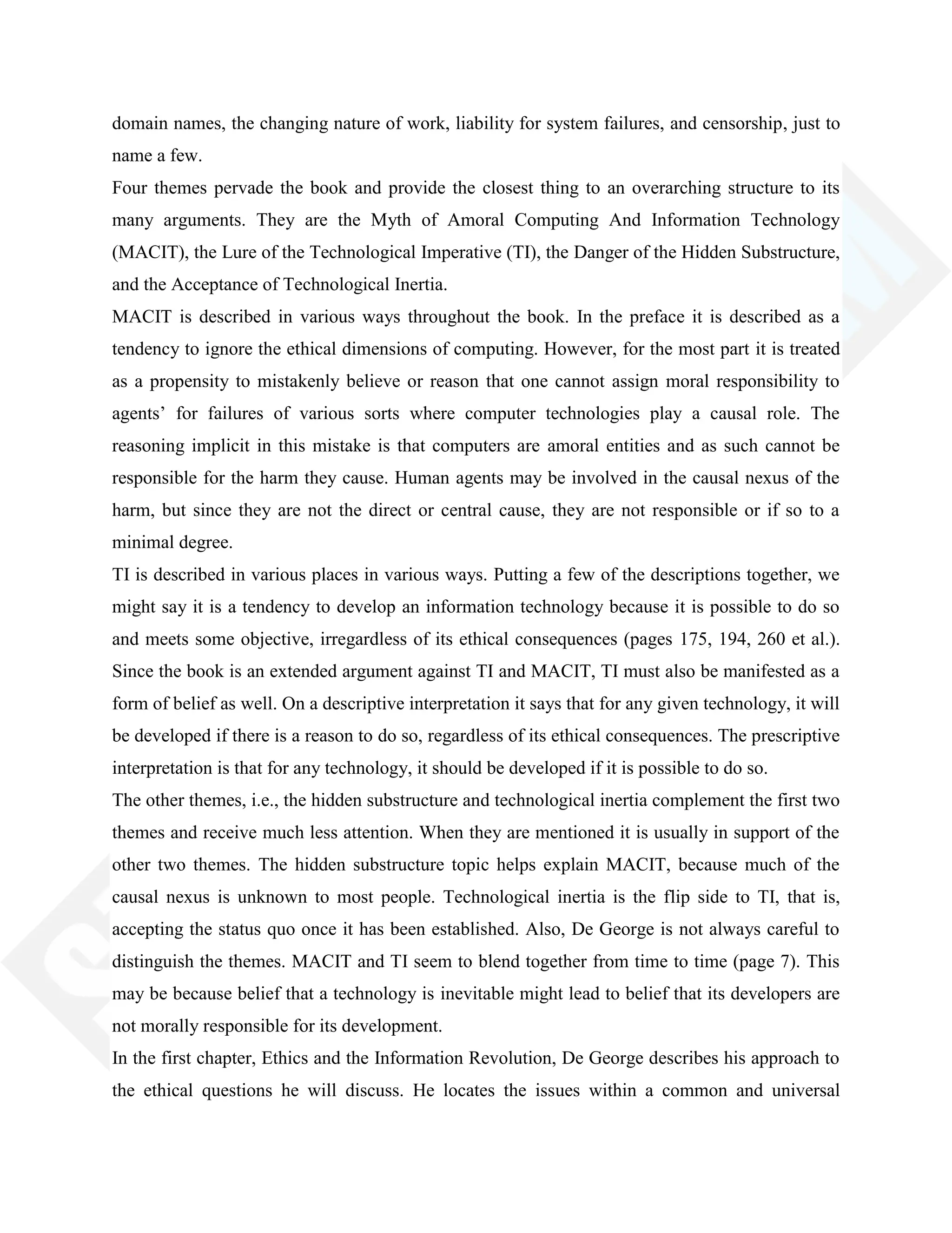 domain names, the changing nature of work, liability for system failures, and censorship, just to
name a few.
Four themes pervade the book and provide the closest thing to an overarching structure to its
many arguments. They are the Myth of Amoral Computing And Information Technology
(MACIT), the Lure of the Technological Imperative (TI), the Danger of the Hidden Substructure,
and the Acceptance of Technological Inertia.
MACIT is described in various ways throughout the book. In the preface it is described as a
tendency to ignore the ethical dimensions of computing. However, for the most part it is treated
as a propensity to mistakenly believe or reason that one cannot assign moral responsibility to
agents‘ for failures of various sorts where computer technologies play a causal role. The
reasoning implicit in this mistake is that computers are amoral entities and as such cannot be
responsible for the harm they cause. Human agents may be involved in the causal nexus of the
harm, but since they are not the direct or central cause, they are not responsible or if so to a
minimal degree.
TI is described in various places in various ways. Putting a few of the descriptions together, we
might say it is a tendency to develop an information technology because it is possible to do so
and meets some objective, irregardless of its ethical consequences (pages 175, 194, 260 et al.).
Since the book is an extended argument against TI and MACIT, TI must also be manifested as a
form of belief as well. On a descriptive interpretation it says that for any given technology, it will
be developed if there is a reason to do so, regardless of its ethical consequences. The prescriptive
interpretation is that for any technology, it should be developed if it is possible to do so.
The other themes, i.e., the hidden substructure and technological inertia complement the first two
themes and receive much less attention. When they are mentioned it is usually in support of the
other two themes. The hidden substructure topic helps explain MACIT, because much of the
causal nexus is unknown to most people. Technological inertia is the flip side to TI, that is,
accepting the status quo once it has been established. Also, De George is not always careful to
distinguish the themes. MACIT and TI seem to blend together from time to time (page 7). This
may be because belief that a technology is inevitable might lead to belief that its developers are
not morally responsible for its development.
In the first chapter, Ethics and the Information Revolution, De George describes his approach to
the ethical questions he will discuss. He locates the issues within a common and universal
 