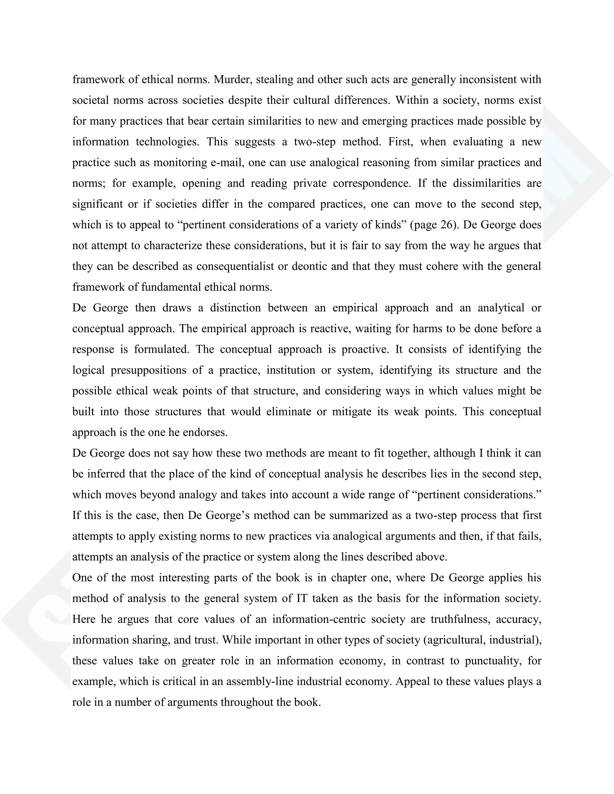 framework of ethical norms. Murder, stealing and other such acts are generally inconsistent with
societal norms across societies despite their cultural differences. Within a society, norms exist
for many practices that bear certain similarities to new and emerging practices made possible by
information technologies. This suggests a two-step method. First, when evaluating a new
practice such as monitoring e-mail, one can use analogical reasoning from similar practices and
norms; for example, opening and reading private correspondence. If the dissimilarities are
significant or if societies differ in the compared practices, one can move to the second step,
which is to appeal to ―pertinent considerations of a variety of kinds‖ (page 26). De George does
not attempt to characterize these considerations, but it is fair to say from the way he argues that
they can be described as consequentialist or deontic and that they must cohere with the general
framework of fundamental ethical norms.
De George then draws a distinction between an empirical approach and an analytical or
conceptual approach. The empirical approach is reactive, waiting for harms to be done before a
response is formulated. The conceptual approach is proactive. It consists of identifying the
logical presuppositions of a practice, institution or system, identifying its structure and the
possible ethical weak points of that structure, and considering ways in which values might be
built into those structures that would eliminate or mitigate its weak points. This conceptual
approach is the one he endorses.
De George does not say how these two methods are meant to fit together, although I think it can
be inferred that the place of the kind of conceptual analysis he describes lies in the second step,
which moves beyond analogy and takes into account a wide range of ―pertinent considerations.‖
If this is the case, then De George‘s method can be summarized as a two-step process that first
attempts to apply existing norms to new practices via analogical arguments and then, if that fails,
attempts an analysis of the practice or system along the lines described above.
One of the most interesting parts of the book is in chapter one, where De George applies his
method of analysis to the general system of IT taken as the basis for the information society.
Here he argues that core values of an information-centric society are truthfulness, accuracy,
information sharing, and trust. While important in other types of society (agricultural, industrial),
these values take on greater role in an information economy, in contrast to punctuality, for
example, which is critical in an assembly-line industrial economy. Appeal to these values plays a
role in a number of arguments throughout the book.
 