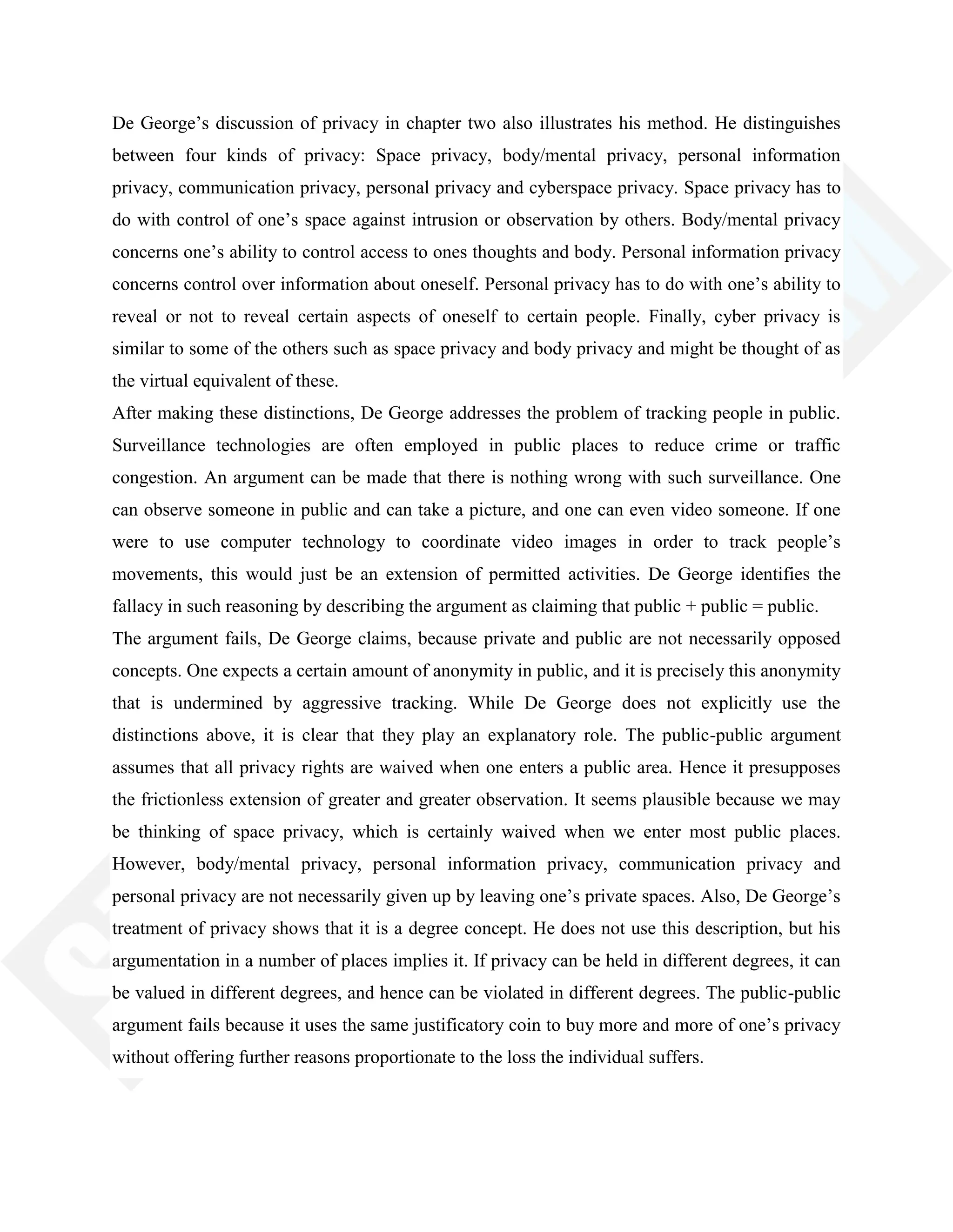 De George‘s discussion of privacy in chapter two also illustrates his method. He distinguishes
between four kinds of privacy: Space privacy, body/mental privacy, personal information
privacy, communication privacy, personal privacy and cyberspace privacy. Space privacy has to
do with control of one‘s space against intrusion or observation by others. Body/mental privacy
concerns one‘s ability to control access to ones thoughts and body. Personal information privacy
concerns control over information about oneself. Personal privacy has to do with one‘s ability to
reveal or not to reveal certain aspects of oneself to certain people. Finally, cyber privacy is
similar to some of the others such as space privacy and body privacy and might be thought of as
the virtual equivalent of these.
After making these distinctions, De George addresses the problem of tracking people in public.
Surveillance technologies are often employed in public places to reduce crime or traffic
congestion. An argument can be made that there is nothing wrong with such surveillance. One
can observe someone in public and can take a picture, and one can even video someone. If one
were to use computer technology to coordinate video images in order to track people‘s
movements, this would just be an extension of permitted activities. De George identifies the
fallacy in such reasoning by describing the argument as claiming that public + public = public.
The argument fails, De George claims, because private and public are not necessarily opposed
concepts. One expects a certain amount of anonymity in public, and it is precisely this anonymity
that is undermined by aggressive tracking. While De George does not explicitly use the
distinctions above, it is clear that they play an explanatory role. The public-public argument
assumes that all privacy rights are waived when one enters a public area. Hence it presupposes
the frictionless extension of greater and greater observation. It seems plausible because we may
be thinking of space privacy, which is certainly waived when we enter most public places.
However, body/mental privacy, personal information privacy, communication privacy and
personal privacy are not necessarily given up by leaving one‘s private spaces. Also, De George‘s
treatment of privacy shows that it is a degree concept. He does not use this description, but his
argumentation in a number of places implies it. If privacy can be held in different degrees, it can
be valued in different degrees, and hence can be violated in different degrees. The public-public
argument fails because it uses the same justificatory coin to buy more and more of one‘s privacy
without offering further reasons proportionate to the loss the individual suffers.
 