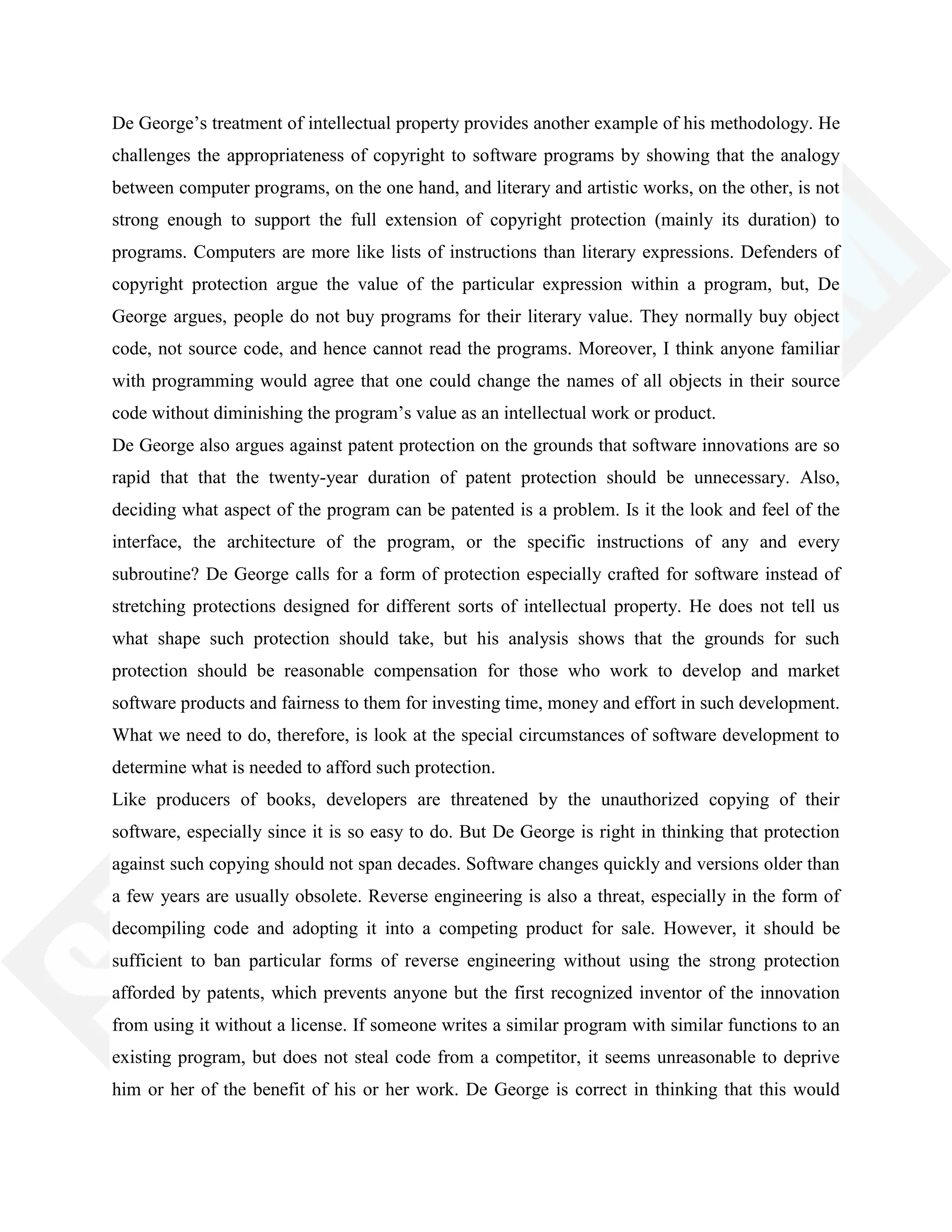De George‘s treatment of intellectual property provides another example of his methodology. He
challenges the appropriateness of copyright to software programs by showing that the analogy
between computer programs, on the one hand, and literary and artistic works, on the other, is not
strong enough to support the full extension of copyright protection (mainly its duration) to
programs. Computers are more like lists of instructions than literary expressions. Defenders of
copyright protection argue the value of the particular expression within a program, but, De
George argues, people do not buy programs for their literary value. They normally buy object
code, not source code, and hence cannot read the programs. Moreover, I think anyone familiar
with programming would agree that one could change the names of all objects in their source
code without diminishing the program‘s value as an intellectual work or product.
De George also argues against patent protection on the grounds that software innovations are so
rapid that that the twenty-year duration of patent protection should be unnecessary. Also,
deciding what aspect of the program can be patented is a problem. Is it the look and feel of the
interface, the architecture of the program, or the specific instructions of any and every
subroutine? De George calls for a form of protection especially crafted for software instead of
stretching protections designed for different sorts of intellectual property. He does not tell us
what shape such protection should take, but his analysis shows that the grounds for such
protection should be reasonable compensation for those who work to develop and market
software products and fairness to them for investing time, money and effort in such development.
What we need to do, therefore, is look at the special circumstances of software development to
determine what is needed to afford such protection.
Like producers of books, developers are threatened by the unauthorized copying of their
software, especially since it is so easy to do. But De George is right in thinking that protection
against such copying should not span decades. Software changes quickly and versions older than
a few years are usually obsolete. Reverse engineering is also a threat, especially in the form of
decompiling code and adopting it into a competing product for sale. However, it should be
sufficient to ban particular forms of reverse engineering without using the strong protection
afforded by patents, which prevents anyone but the first recognized inventor of the innovation
from using it without a license. If someone writes a similar program with similar functions to an
existing program, but does not steal code from a competitor, it seems unreasonable to deprive
him or her of the benefit of his or her work. De George is correct in thinking that this would
 