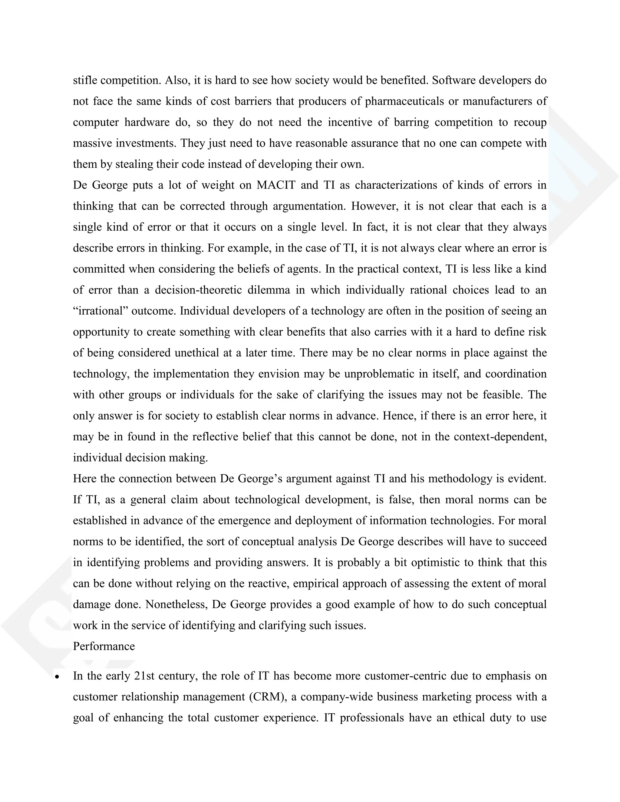 stifle competition. Also, it is hard to see how society would be benefited. Software developers do
not face the same kinds of cost barriers that producers of pharmaceuticals or manufacturers of
computer hardware do, so they do not need the incentive of barring competition to recoup
massive investments. They just need to have reasonable assurance that no one can compete with
them by stealing their code instead of developing their own.
De George puts a lot of weight on MACIT and TI as characterizations of kinds of errors in
thinking that can be corrected through argumentation. However, it is not clear that each is a
single kind of error or that it occurs on a single level. In fact, it is not clear that they always
describe errors in thinking. For example, in the case of TI, it is not always clear where an error is
committed when considering the beliefs of agents. In the practical context, TI is less like a kind
of error than a decision-theoretic dilemma in which individually rational choices lead to an
―irrational‖ outcome. Individual developers of a technology are often in the position of seeing an
opportunity to create something with clear benefits that also carries with it a hard to define risk
of being considered unethical at a later time. There may be no clear norms in place against the
technology, the implementation they envision may be unproblematic in itself, and coordination
with other groups or individuals for the sake of clarifying the issues may not be feasible. The
only answer is for society to establish clear norms in advance. Hence, if there is an error here, it
may be in found in the reflective belief that this cannot be done, not in the context-dependent,
individual decision making.
Here the connection between De George‘s argument against TI and his methodology is evident.
If TI, as a general claim about technological development, is false, then moral norms can be
established in advance of the emergence and deployment of information technologies. For moral
norms to be identified, the sort of conceptual analysis De George describes will have to succeed
in identifying problems and providing answers. It is probably a bit optimistic to think that this
can be done without relying on the reactive, empirical approach of assessing the extent of moral
damage done. Nonetheless, De George provides a good example of how to do such conceptual
work in the service of identifying and clarifying such issues.
Performance
In the early 21st century, the role of IT has become more customer-centric due to emphasis on
customer relationship management (CRM), a company-wide business marketing process with a
goal of enhancing the total customer experience. IT professionals have an ethical duty to use
 