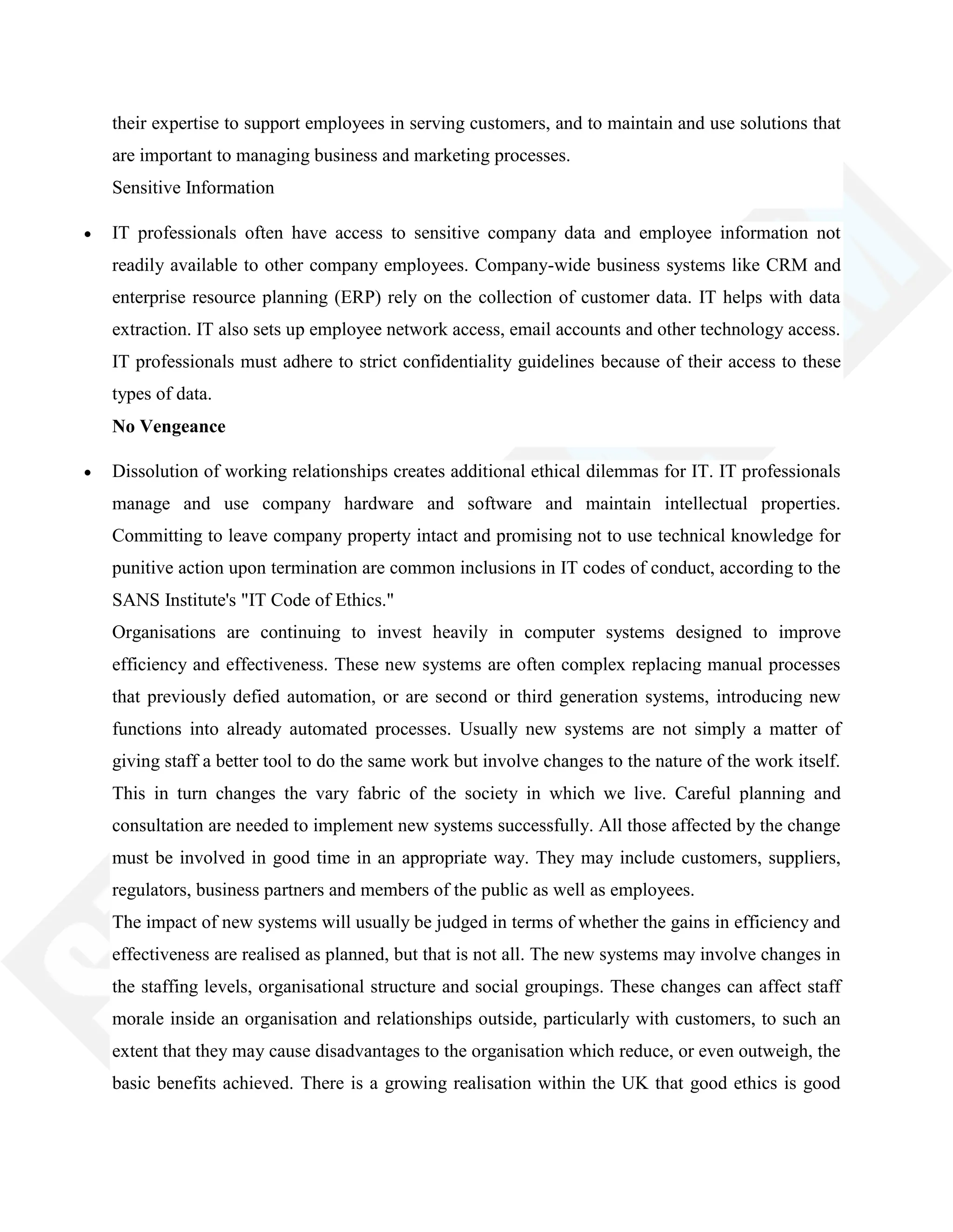 their expertise to support employees in serving customers, and to maintain and use solutions that
are important to managing business and marketing processes.
Sensitive Information
IT professionals often have access to sensitive company data and employee information not
readily available to other company employees. Company-wide business systems like CRM and
enterprise resource planning (ERP) rely on the collection of customer data. IT helps with data
extraction. IT also sets up employee network access, email accounts and other technology access.
IT professionals must adhere to strict confidentiality guidelines because of their access to these
types of data.
No Vengeance
Dissolution of working relationships creates additional ethical dilemmas for IT. IT professionals
manage and use company hardware and software and maintain intellectual properties.
Committing to leave company property intact and promising not to use technical knowledge for
punitive action upon termination are common inclusions in IT codes of conduct, according to the
SANS Institute's "IT Code of Ethics."
Organisations are continuing to invest heavily in computer systems designed to improve
efficiency and effectiveness. These new systems are often complex replacing manual processes
that previously defied automation, or are second or third generation systems, introducing new
functions into already automated processes. Usually new systems are not simply a matter of
giving staff a better tool to do the same work but involve changes to the nature of the work itself.
This in turn changes the vary fabric of the society in which we live. Careful planning and
consultation are needed to implement new systems successfully. All those affected by the change
must be involved in good time in an appropriate way. They may include customers, suppliers,
regulators, business partners and members of the public as well as employees.
The impact of new systems will usually be judged in terms of whether the gains in efficiency and
effectiveness are realised as planned, but that is not all. The new systems may involve changes in
the staffing levels, organisational structure and social groupings. These changes can affect staff
morale inside an organisation and relationships outside, particularly with customers, to such an
extent that they may cause disadvantages to the organisation which reduce, or even outweigh, the
basic benefits achieved. There is a growing realisation within the UK that good ethics is good
 