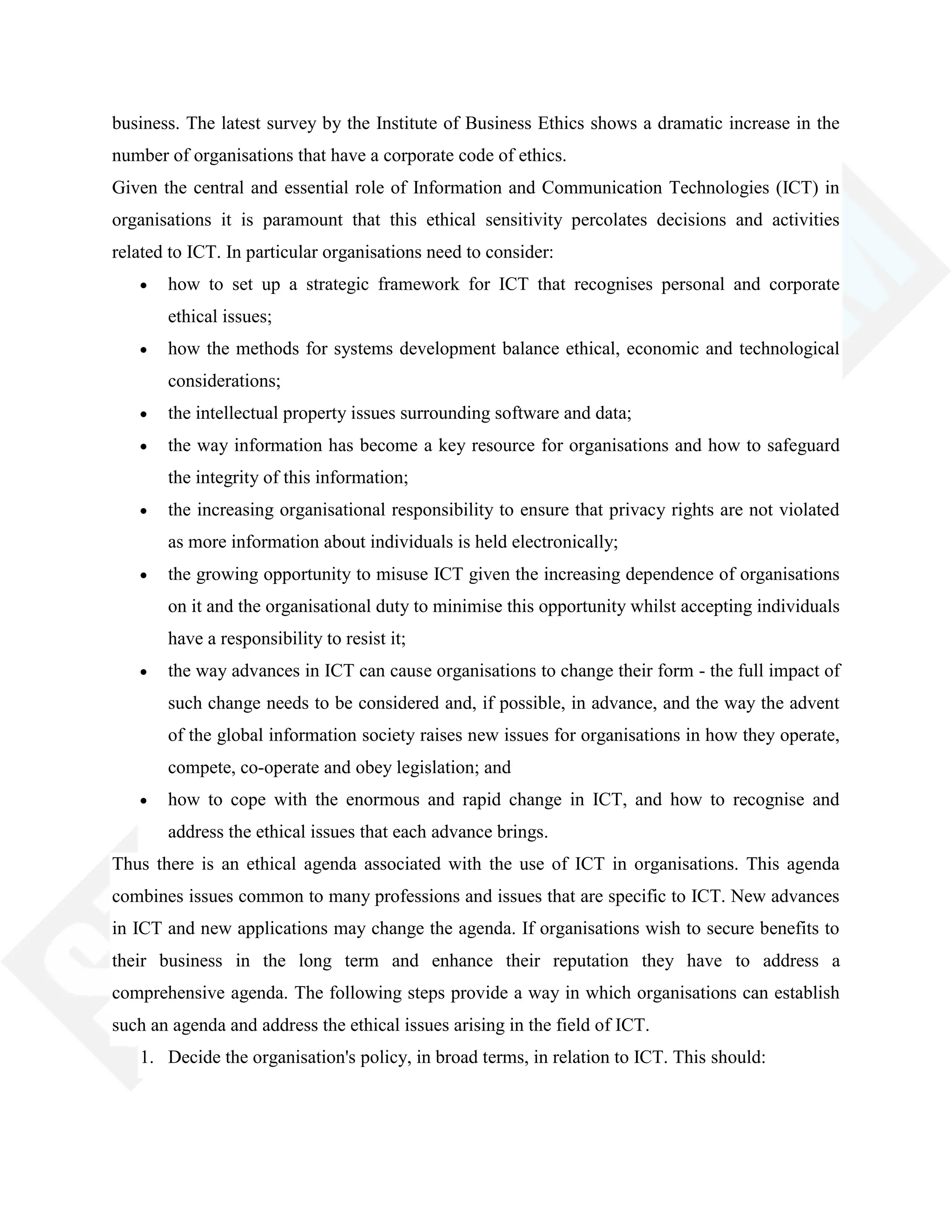 business. The latest survey by the Institute of Business Ethics shows a dramatic increase in the
number of organisations that have a corporate code of ethics.
Given the central and essential role of Information and Communication Technologies (ICT) in
organisations it is paramount that this ethical sensitivity percolates decisions and activities
related to ICT. In particular organisations need to consider:
how to set up a strategic framework for ICT that recognises personal and corporate
ethical issues;
how the methods for systems development balance ethical, economic and technological
considerations;
the intellectual property issues surrounding software and data;
the way information has become a key resource for organisations and how to safeguard
the integrity of this information;
the increasing organisational responsibility to ensure that privacy rights are not violated
as more information about individuals is held electronically;
the growing opportunity to misuse ICT given the increasing dependence of organisations
on it and the organisational duty to minimise this opportunity whilst accepting individuals
have a responsibility to resist it;
the way advances in ICT can cause organisations to change their form - the full impact of
such change needs to be considered and, if possible, in advance, and the way the advent
of the global information society raises new issues for organisations in how they operate,
compete, co-operate and obey legislation; and
how to cope with the enormous and rapid change in ICT, and how to recognise and
address the ethical issues that each advance brings.
Thus there is an ethical agenda associated with the use of ICT in organisations. This agenda
combines issues common to many professions and issues that are specific to ICT. New advances
in ICT and new applications may change the agenda. If organisations wish to secure benefits to
their business in the long term and enhance their reputation they have to address a
comprehensive agenda. The following steps provide a way in which organisations can establish
such an agenda and address the ethical issues arising in the field of ICT.
1. Decide the organisation's policy, in broad terms, in relation to ICT. This should:
 