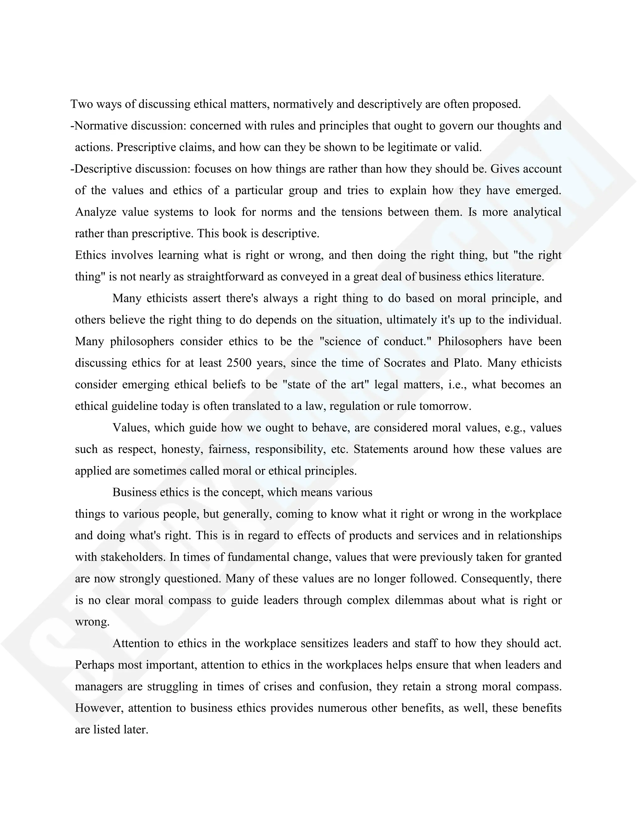 Two ways of discussing ethical matters, normatively and descriptively are often proposed.
-Normative discussion: concerned with rules and principles that ought to govern our thoughts and
actions. Prescriptive claims, and how can they be shown to be legitimate or valid.
-Descriptive discussion: focuses on how things are rather than how they should be. Gives account
of the values and ethics of a particular group and tries to explain how they have emerged.
Analyze value systems to look for norms and the tensions between them. Is more analytical
rather than prescriptive. This book is descriptive.
Ethics involves learning what is right or wrong, and then doing the right thing, but "the right
thing" is not nearly as straightforward as conveyed in a great deal of business ethics literature.
Many ethicists assert there's always a right thing to do based on moral principle, and
others believe the right thing to do depends on the situation, ultimately it's up to the individual.
Many philosophers consider ethics to be the "science of conduct." Philosophers have been
discussing ethics for at least 2500 years, since the time of Socrates and Plato. Many ethicists
consider emerging ethical beliefs to be "state of the art" legal matters, i.e., what becomes an
ethical guideline today is often translated to a law, regulation or rule tomorrow.
Values, which guide how we ought to behave, are considered moral values, e.g., values
such as respect, honesty, fairness, responsibility, etc. Statements around how these values are
applied are sometimes called moral or ethical principles.
Business ethics is the concept, which means various
things to various people, but generally, coming to know what it right or wrong in the workplace
and doing what's right. This is in regard to effects of products and services and in relationships
with stakeholders. In times of fundamental change, values that were previously taken for granted
are now strongly questioned. Many of these values are no longer followed. Consequently, there
is no clear moral compass to guide leaders through complex dilemmas about what is right or
wrong.
Attention to ethics in the workplace sensitizes leaders and staff to how they should act.
Perhaps most important, attention to ethics in the workplaces helps ensure that when leaders and
managers are struggling in times of crises and confusion, they retain a strong moral compass.
However, attention to business ethics provides numerous other benefits, as well, these benefits
are listed later.
 