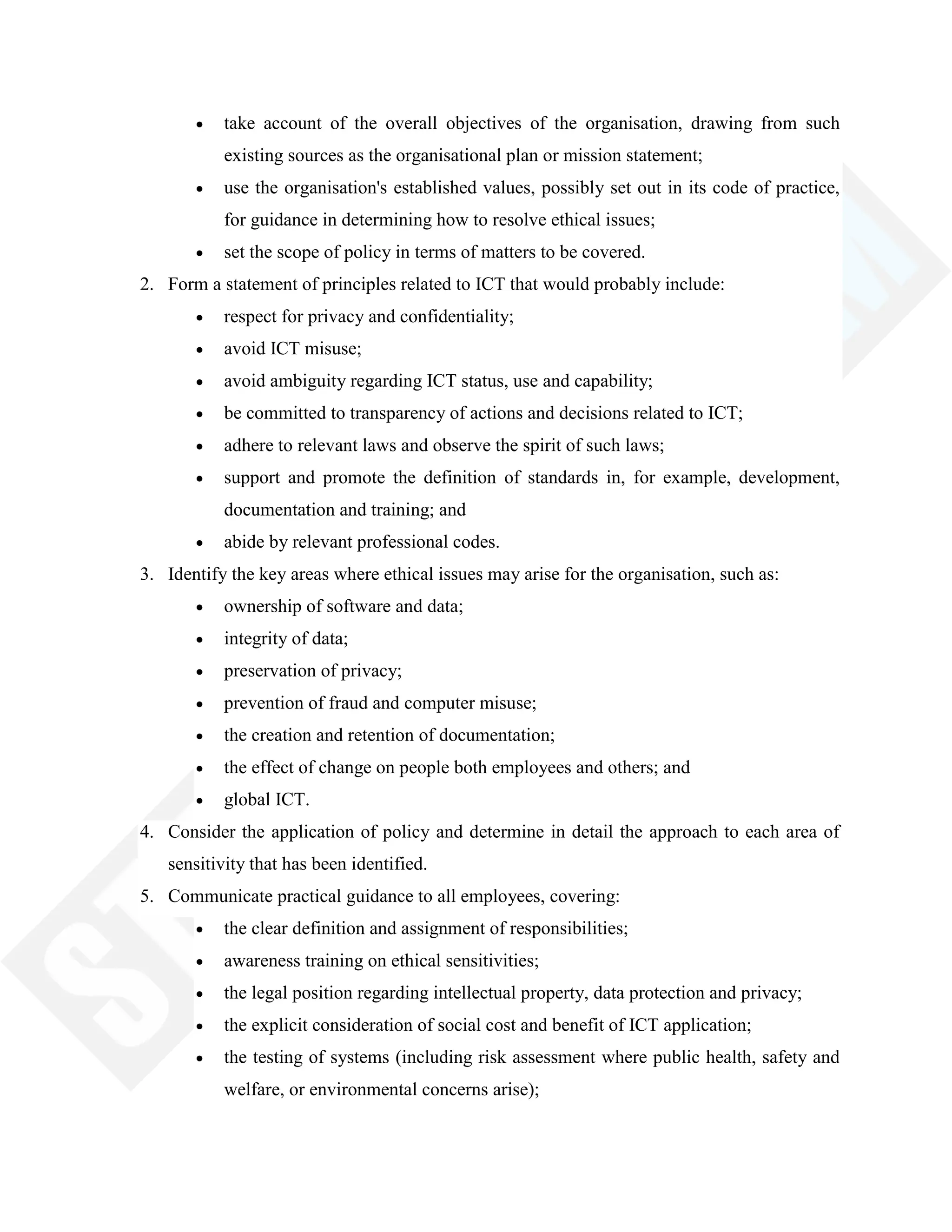 take account of the overall objectives of the organisation, drawing from such
existing sources as the organisational plan or mission statement;
use the organisation's established values, possibly set out in its code of practice,
for guidance in determining how to resolve ethical issues;
set the scope of policy in terms of matters to be covered.
2. Form a statement of principles related to ICT that would probably include:
respect for privacy and confidentiality;
avoid ICT misuse;
avoid ambiguity regarding ICT status, use and capability;
be committed to transparency of actions and decisions related to ICT;
adhere to relevant laws and observe the spirit of such laws;
support and promote the definition of standards in, for example, development,
documentation and training; and
abide by relevant professional codes.
3. Identify the key areas where ethical issues may arise for the organisation, such as:
ownership of software and data;
integrity of data;
preservation of privacy;
prevention of fraud and computer misuse;
the creation and retention of documentation;
the effect of change on people both employees and others; and
global ICT.
4. Consider the application of policy and determine in detail the approach to each area of
sensitivity that has been identified.
5. Communicate practical guidance to all employees, covering:
the clear definition and assignment of responsibilities;
awareness training on ethical sensitivities;
the legal position regarding intellectual property, data protection and privacy;
the explicit consideration of social cost and benefit of ICT application;
the testing of systems (including risk assessment where public health, safety and
welfare, or environmental concerns arise);
 