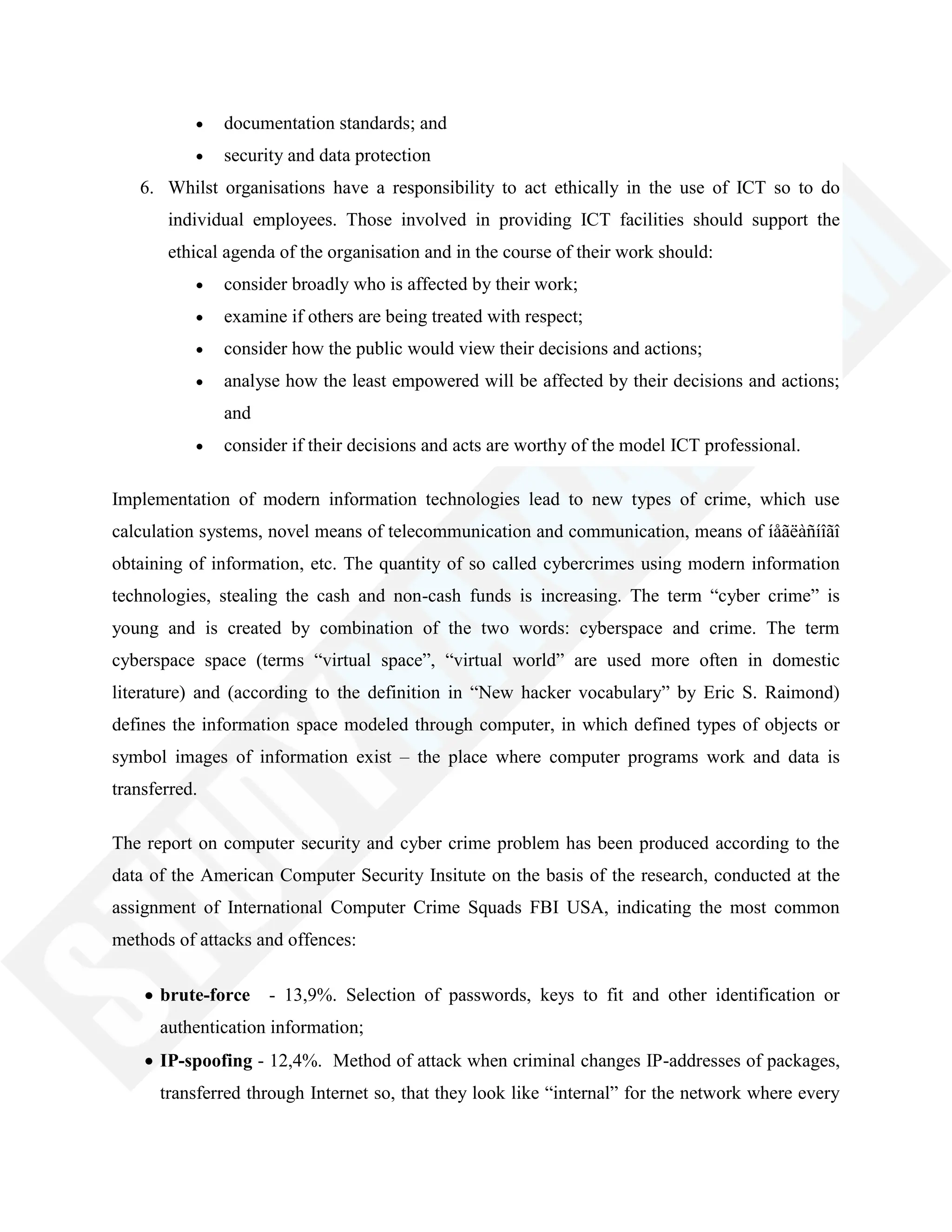 documentation standards; and
security and data protection
6. Whilst organisations have a responsibility to act ethically in the use of ICT so to do
individual employees. Those involved in providing ICT facilities should support the
ethical agenda of the organisation and in the course of their work should:
consider broadly who is affected by their work;
examine if others are being treated with respect;
consider how the public would view their decisions and actions;
analyse how the least empowered will be affected by their decisions and actions;
and
consider if their decisions and acts are worthy of the model ICT professional.
Implementation of modern information technologies lead to new types of crime, which use
calculation systems, novel means of telecommunication and communication, means of íåãëàñíîãî
obtaining of information, etc. The quantity of so called cybercrimes using modern information
technologies, stealing the cash and non-cash funds is increasing. The term ―cyber crime‖ is
young and is created by combination of the two words: cyberspace and crime. The term
cyberspace space (terms ―virtual space‖, ―virtual world‖ are used more often in domestic
literature) and (according to the definition in ―New hacker vocabulary‖ by Eric S. Raimond)
defines the information space modeled through computer, in which defined types of objects or
symbol images of information exist – the place where computer programs work and data is
transferred.
The report on computer security and cyber crime problem has been produced according to the
data of the American Computer Security Insitute on the basis of the research, conducted at the
assignment of International Computer Crime Squads FBI USA, indicating the most common
methods of attacks and offences:
brute-force - 13,9%. Selection of passwords, keys to fit and other identification or
authentication information;
IP-spoofing - 12,4%. Method of attack when criminal changes IP-addresses of packages,
transferred through Internet so, that they look like ―internal‖ for the network where every
 