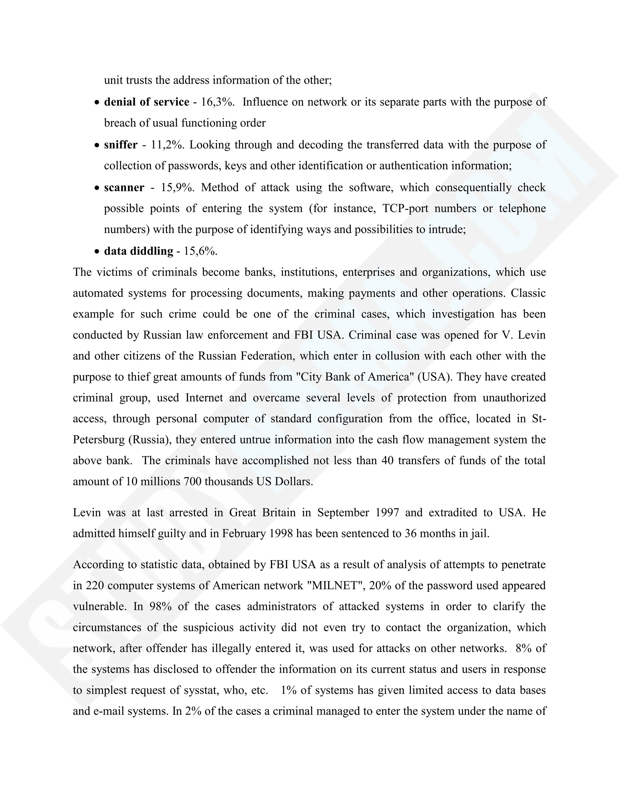 unit trusts the address information of the other;
denial of service - 16,3%. Influence on network or its separate parts with the purpose of
breach of usual functioning order
sniffer - 11,2%. Looking through and decoding the transferred data with the purpose of
collection of passwords, keys and other identification or authentication information;
scanner - 15,9%. Method of attack using the software, which consequentially check
possible points of entering the system (for instance, TCP-port numbers or telephone
numbers) with the purpose of identifying ways and possibilities to intrude;
data diddling - 15,6%.
The victims of criminals become banks, institutions, enterprises and organizations, which use
automated systems for processing documents, making payments and other operations. Classic
example for such crime could be one of the criminal cases, which investigation has been
conducted by Russian law enforcement and FBI USA. Criminal case was opened for V. Levin
and other citizens of the Russian Federation, which enter in collusion with each other with the
purpose to thief great amounts of funds from "City Bank of America" (USA). They have created
criminal group, used Internet and overcame several levels of protection from unauthorized
access, through personal computer of standard configuration from the office, located in St-
Petersburg (Russia), they entered untrue information into the cash flow management system the
above bank. The criminals have accomplished not less than 40 transfers of funds of the total
amount of 10 millions 700 thousands US Dollars.
Levin was at last arrested in Great Britain in September 1997 and extradited to USA. He
admitted himself guilty and in February 1998 has been sentenced to 36 months in jail.
According to statistic data, obtained by FBI USA as a result of analysis of attempts to penetrate
in 220 computer systems of American network "MILNET", 20% of the password used appeared
vulnerable. In 98% of the cases administrators of attacked systems in order to clarify the
circumstances of the suspicious activity did not even try to contact the organization, which
network, after offender has illegally entered it, was used for attacks on other networks. 8% of
the systems has disclosed to offender the information on its current status and users in response
to simplest request of sysstat, who, etc. 1% of systems has given limited access to data bases
and e-mail systems. In 2% of the cases a criminal managed to enter the system under the name of
 