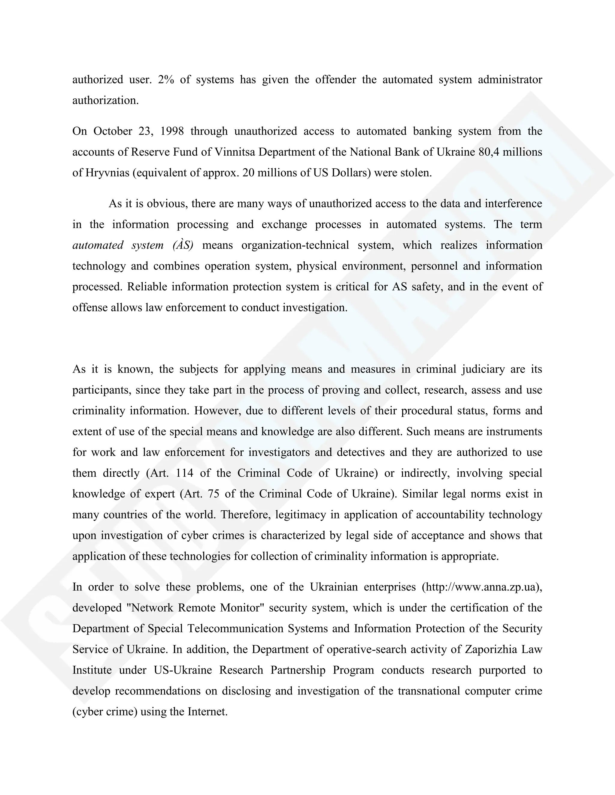 authorized user. 2% of systems has given the offender the automated system administrator
authorization.
On October 23, 1998 through unauthorized access to automated banking system from the
accounts of Reserve Fund of Vinnitsa Department of the National Bank of Ukraine 80,4 millions
of Hryvnias (equivalent of approx. 20 millions of US Dollars) were stolen.
As it is obvious, there are many ways of unauthorized access to the data and interference
in the information processing and exchange processes in automated systems. The term
automated system (ÀS) means organization-technical system, which realizes information
technology and combines operation system, physical environment, personnel and information
processed. Reliable information protection system is critical for AS safety, and in the event of
offense allows law enforcement to conduct investigation.
As it is known, the subjects for applying means and measures in criminal judiciary are its
participants, since they take part in the process of proving and collect, research, assess and use
criminality information. However, due to different levels of their procedural status, forms and
extent of use of the special means and knowledge are also different. Such means are instruments
for work and law enforcement for investigators and detectives and they are authorized to use
them directly (Art. 114 of the Criminal Code of Ukraine) or indirectly, involving special
knowledge of expert (Art. 75 of the Criminal Code of Ukraine). Similar legal norms exist in
many countries of the world. Therefore, legitimacy in application of accountability technology
upon investigation of cyber crimes is characterized by legal side of acceptance and shows that
application of these technologies for collection of criminality information is appropriate.
In order to solve these problems, one of the Ukrainian enterprises (http://www.anna.zp.ua),
developed "Network Remote Monitor" security system, which is under the certification of the
Department of Special Telecommunication Systems and Information Protection of the Security
Service of Ukraine. In addition, the Department of operative-search activity of Zaporizhia Law
Institute under US-Ukraine Research Partnership Program conducts research purported to
develop recommendations on disclosing and investigation of the transnational computer crime
(cyber crime) using the Internet.
 