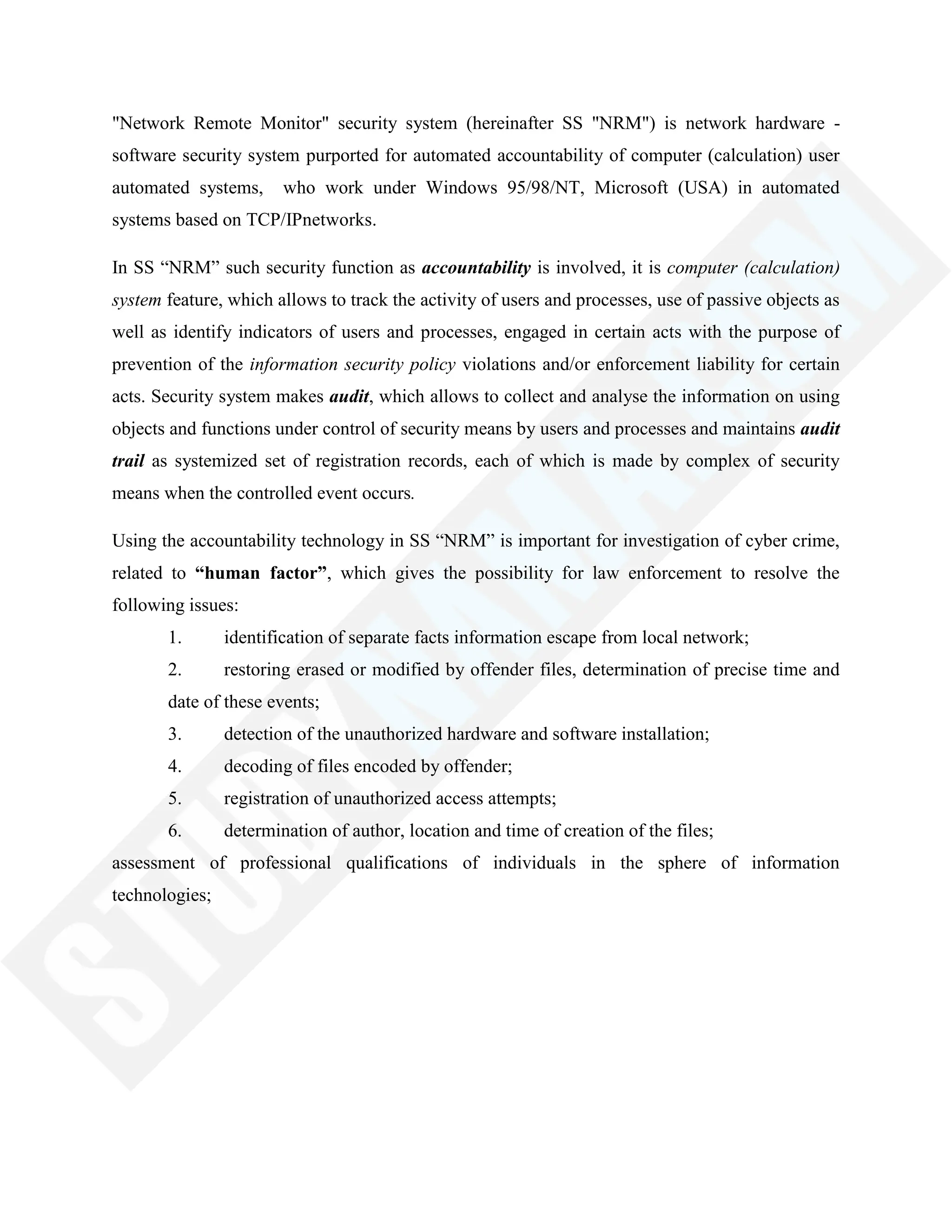 "Network Remote Monitor" security system (hereinafter SS "NRM") is network hardware -
software security system purported for automated accountability of computer (calculation) user
automated systems, who work under Windows 95/98/NT, Microsoft (USA) in automated
systems based on TCP/IPnetworks.
In SS ―NRM‖ such security function as accountability is involved, it is computer (calculation)
system feature, which allows to track the activity of users and processes, use of passive objects as
well as identify indicators of users and processes, engaged in certain acts with the purpose of
prevention of the information security policy violations and/or enforcement liability for certain
acts. Security system makes audit, which allows to collect and analyse the information on using
objects and functions under control of security means by users and processes and maintains audit
trail as systemized set of registration records, each of which is made by complex of security
means when the controlled event occurs.
Using the accountability technology in SS ―NRM‖ is important for investigation of cyber crime,
related to “human factor”, which gives the possibility for law enforcement to resolve the
following issues:
1. identification of separate facts information escape from local network;
2. restoring erased or modified by offender files, determination of precise time and
date of these events;
3. detection of the unauthorized hardware and software installation;
4. decoding of files encoded by offender;
5. registration of unauthorized access attempts;
6. determination of author, location and time of creation of the files;
assessment of professional qualifications of individuals in the sphere of information
technologies;
 