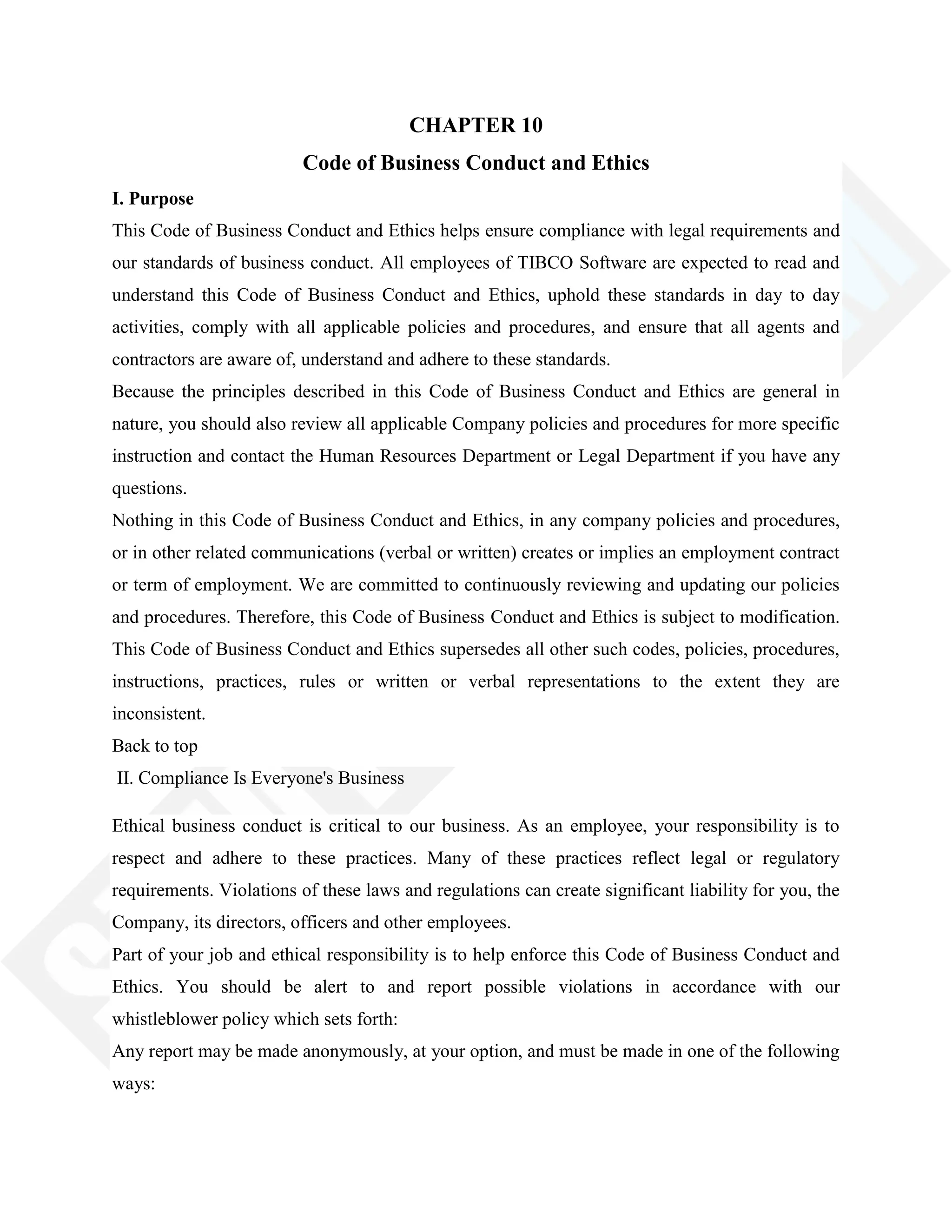 CHAPTER 10
Code of Business Conduct and Ethics
I. Purpose
This Code of Business Conduct and Ethics helps ensure compliance with legal requirements and
our standards of business conduct. All employees of TIBCO Software are expected to read and
understand this Code of Business Conduct and Ethics, uphold these standards in day to day
activities, comply with all applicable policies and procedures, and ensure that all agents and
contractors are aware of, understand and adhere to these standards.
Because the principles described in this Code of Business Conduct and Ethics are general in
nature, you should also review all applicable Company policies and procedures for more specific
instruction and contact the Human Resources Department or Legal Department if you have any
questions.
Nothing in this Code of Business Conduct and Ethics, in any company policies and procedures,
or in other related communications (verbal or written) creates or implies an employment contract
or term of employment. We are committed to continuously reviewing and updating our policies
and procedures. Therefore, this Code of Business Conduct and Ethics is subject to modification.
This Code of Business Conduct and Ethics supersedes all other such codes, policies, procedures,
instructions, practices, rules or written or verbal representations to the extent they are
inconsistent.
Back to top
II. Compliance Is Everyone's Business
Ethical business conduct is critical to our business. As an employee, your responsibility is to
respect and adhere to these practices. Many of these practices reflect legal or regulatory
requirements. Violations of these laws and regulations can create significant liability for you, the
Company, its directors, officers and other employees.
Part of your job and ethical responsibility is to help enforce this Code of Business Conduct and
Ethics. You should be alert to and report possible violations in accordance with our
whistleblower policy which sets forth:
Any report may be made anonymously, at your option, and must be made in one of the following
ways:
 