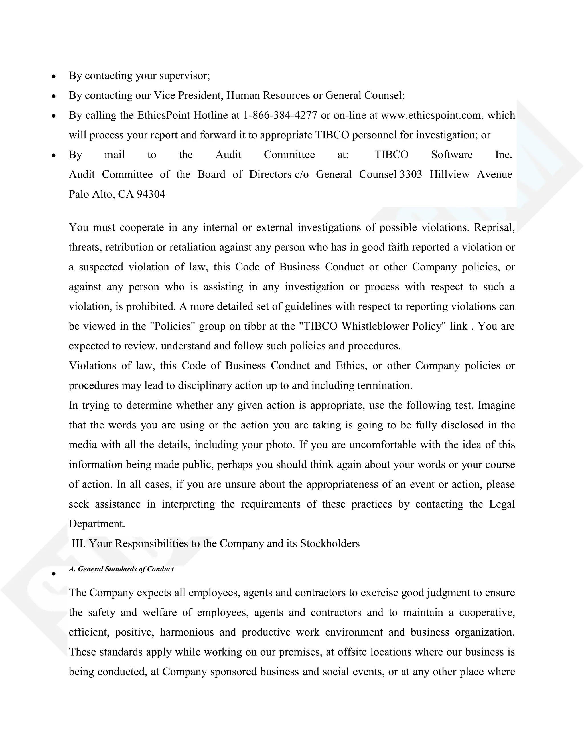 By contacting your supervisor;
By contacting our Vice President, Human Resources or General Counsel;
By calling the EthicsPoint Hotline at 1-866-384-4277 or on-line at www.ethicspoint.com, which
will process your report and forward it to appropriate TIBCO personnel for investigation; or
By mail to the Audit Committee at: TIBCO Software Inc.
Audit Committee of the Board of Directors c/o General Counsel 3303 Hillview Avenue
Palo Alto, CA 94304
You must cooperate in any internal or external investigations of possible violations. Reprisal,
threats, retribution or retaliation against any person who has in good faith reported a violation or
a suspected violation of law, this Code of Business Conduct or other Company policies, or
against any person who is assisting in any investigation or process with respect to such a
violation, is prohibited. A more detailed set of guidelines with respect to reporting violations can
be viewed in the "Policies" group on tibbr at the "TIBCO Whistleblower Policy" link . You are
expected to review, understand and follow such policies and procedures.
Violations of law, this Code of Business Conduct and Ethics, or other Company policies or
procedures may lead to disciplinary action up to and including termination.
In trying to determine whether any given action is appropriate, use the following test. Imagine
that the words you are using or the action you are taking is going to be fully disclosed in the
media with all the details, including your photo. If you are uncomfortable with the idea of this
information being made public, perhaps you should think again about your words or your course
of action. In all cases, if you are unsure about the appropriateness of an event or action, please
seek assistance in interpreting the requirements of these practices by contacting the Legal
Department.
III. Your Responsibilities to the Company and its Stockholders
A. General Standards of Conduct
The Company expects all employees, agents and contractors to exercise good judgment to ensure
the safety and welfare of employees, agents and contractors and to maintain a cooperative,
efficient, positive, harmonious and productive work environment and business organization.
These standards apply while working on our premises, at offsite locations where our business is
being conducted, at Company sponsored business and social events, or at any other place where
 