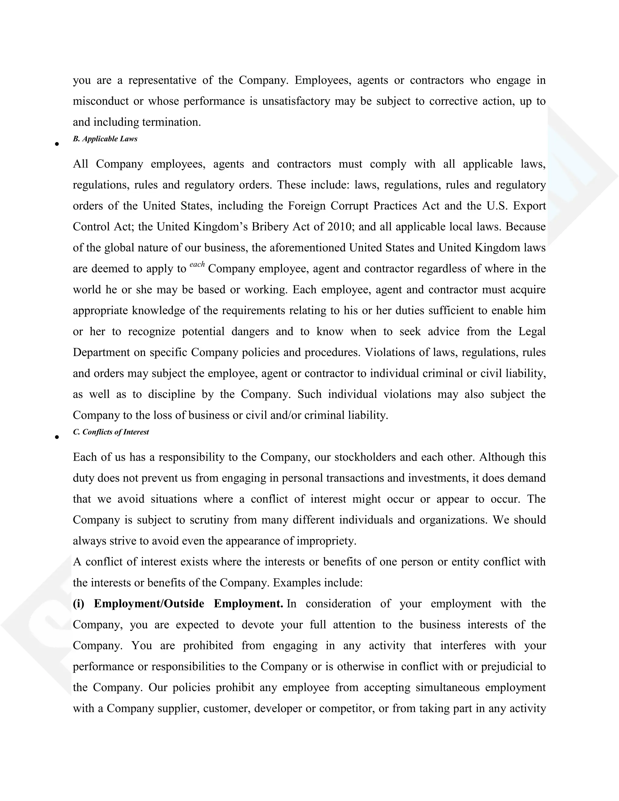 you are a representative of the Company. Employees, agents or contractors who engage in
misconduct or whose performance is unsatisfactory may be subject to corrective action, up to
and including termination.
B. Applicable Laws
All Company employees, agents and contractors must comply with all applicable laws,
regulations, rules and regulatory orders. These include: laws, regulations, rules and regulatory
orders of the United States, including the Foreign Corrupt Practices Act and the U.S. Export
Control Act; the United Kingdom‘s Bribery Act of 2010; and all applicable local laws. Because
of the global nature of our business, the aforementioned United States and United Kingdom laws
are deemed to apply to each
Company employee, agent and contractor regardless of where in the
world he or she may be based or working. Each employee, agent and contractor must acquire
appropriate knowledge of the requirements relating to his or her duties sufficient to enable him
or her to recognize potential dangers and to know when to seek advice from the Legal
Department on specific Company policies and procedures. Violations of laws, regulations, rules
and orders may subject the employee, agent or contractor to individual criminal or civil liability,
as well as to discipline by the Company. Such individual violations may also subject the
Company to the loss of business or civil and/or criminal liability.
C. Conflicts of Interest
Each of us has a responsibility to the Company, our stockholders and each other. Although this
duty does not prevent us from engaging in personal transactions and investments, it does demand
that we avoid situations where a conflict of interest might occur or appear to occur. The
Company is subject to scrutiny from many different individuals and organizations. We should
always strive to avoid even the appearance of impropriety.
A conflict of interest exists where the interests or benefits of one person or entity conflict with
the interests or benefits of the Company. Examples include:
(i) Employment/Outside Employment. In consideration of your employment with the
Company, you are expected to devote your full attention to the business interests of the
Company. You are prohibited from engaging in any activity that interferes with your
performance or responsibilities to the Company or is otherwise in conflict with or prejudicial to
the Company. Our policies prohibit any employee from accepting simultaneous employment
with a Company supplier, customer, developer or competitor, or from taking part in any activity
 